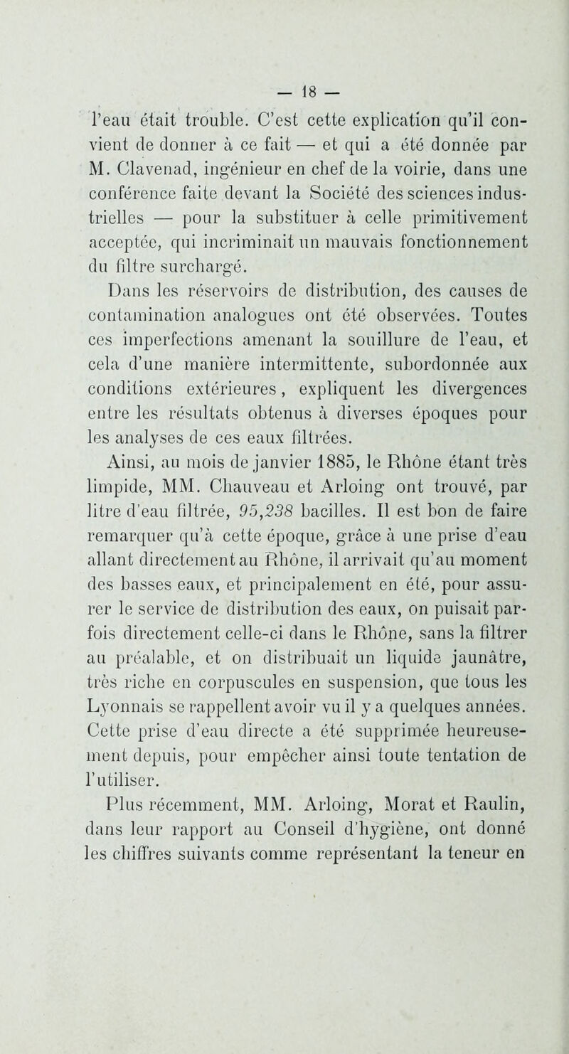 l’eau était trouble. C’est cette explication qu’il con- vient de donner à ce fait — et qui a été donnée par M. Clavenad, ingénieur en chef de la voirie, dans une conférence faite devant la Société des sciences indus- trielles — pour la substituer à celle primitivement acceptée, qui incriminait un mauvais fonctionnement du filtre surchargé. Dans les réservoirs de distribution, des causes de contamination analogues ont été observées. Toutes ces imperfections amenant la souillure de l’eau, et cela d’une manière intermittente, subordonnée aux conditions extérieures, expliquent les divergences entre les résultats obtenus à diverses époques pour les analyses de ces eaux filtrées. Ainsi, au mois de janvier 1885, le Rhône étant très limpide, MM. Chauveau et x\rloing ont trouvé, par litre d’eau filtrée, 95,238 bacilles. Il est bon de faire remarquer qu’à cette époque, grâce à une prise d’eau allant directement au Rhône, il arrivait qu’au moment des basses eaux, et principalement en été, pour assu- rer le service de distribution des eaux, on puisait par- fois directement celle-ci dans le Rhône, sans la filtrer au préalable, et on distribuait un liquide jaunâtre, très riche en corpuscules en suspension, que tous les Lyonnais se rappellent avoir vu il y a quelques années. Cette prise d’eau directe a été supprimée heureuse- ment depuis, pour empêcher ainsi toute tentation de l’utiliser. Plus récemment, MM. Arloing, Morat et Raulin, dans leur rapport au Conseil d’hygiène, ont donné les chiffres suivants comme représentant la teneur en