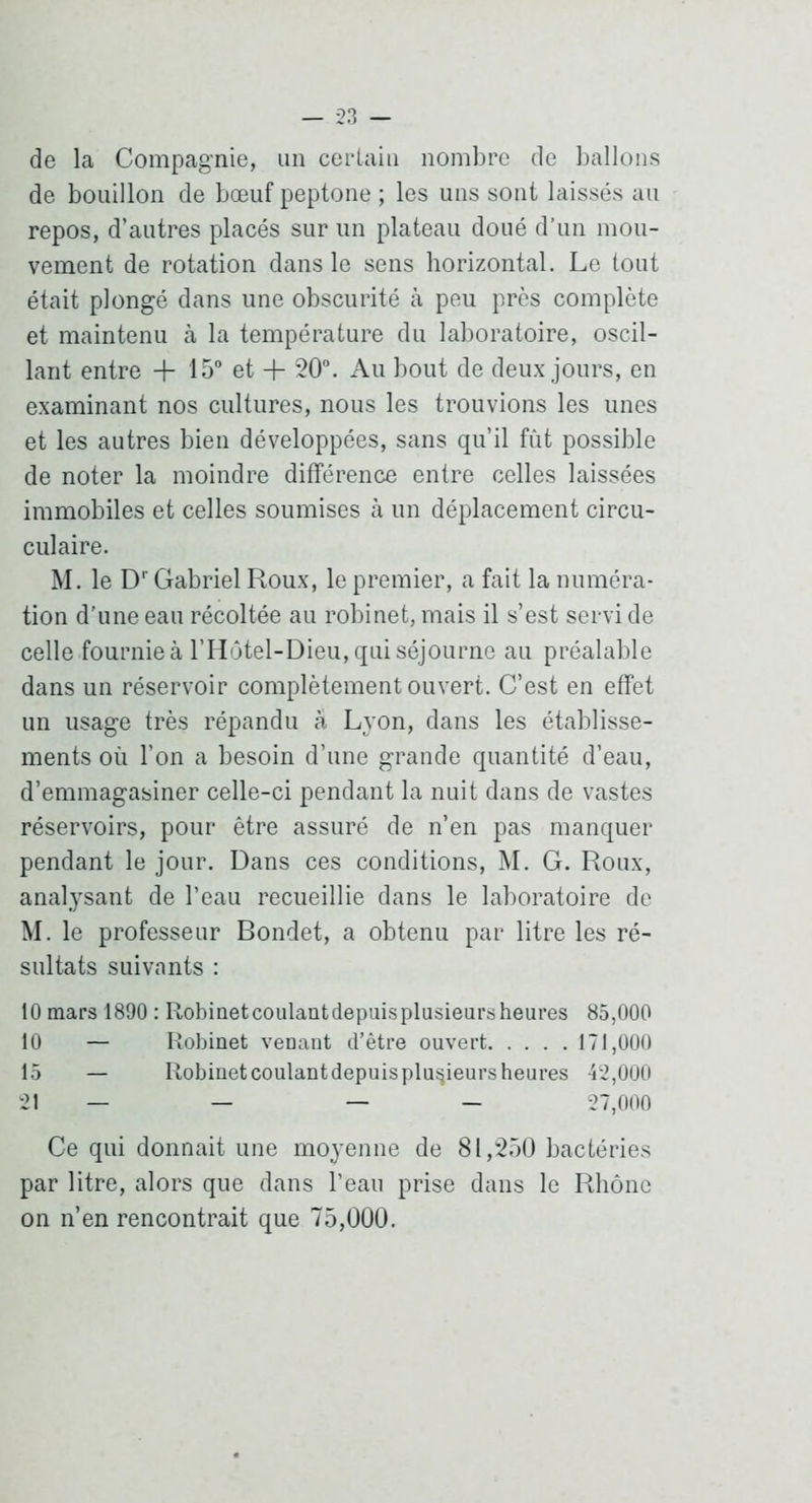 de la Compagnie, im certain nombre de ballons de bouillon de bœuf peptone ; les uns sont laissés au repos, d’autres placés sur un plateau doué d’un mou- vement de rotation dans le sens horizontal. Le tout était plongé dans une obscurité à peu près complète et maintenu à la température du laboratoire, oscil- lant entre + 15° et + 20°. Au bout de deux jours, en examinant nos cultures, nous les trouvions les unes et les autres bien développées, sans qu’il fût possible de noter la moindre différence entre celles laissées immobiles et celles soumises à un déplacement circu- culaire. M. le D'Gabriel Roux, le premier, a fait la numéra- tion d'une eau récoltée au robinet, mais il s’est servi de celle fournie à l’H(3tel-Dieu, qui séjourne au préalable dans un réservoir complètement ouvert. C’est en effet un usage très répandu à Lyon, dans les établisse- ments où l’on a besoin d’une grande quantité d’eau, d’emmagasiner celle-ci pendant la nuit dans de vastes réservoirs, pour être assuré de n’en pas manquer pendant le jour. Dans ces conditions, M. G. Roux, analysant de l’eau recueillie dans le laboratoire de M. le professeur Bondet, a obtenu par litre les ré- sultats suivants : 10 mars 1890 : Robiaetcoulantdepuisplusieursheures 85,000 10 — Robinet venant d’être ouvert 171,000 15 — Robinetcoulantdepuisplu^ieursheures 42,000 21 — — — — 27,000 Ce qui donnait une moyenne de 81,250 bactéries par litre, alors que dans l’eau prise dans le Rhône on n’en rencontrait que 75,000.