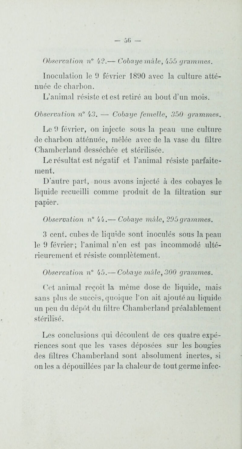 Observation ?i“ — Cobaye mâle, (ibb yramines. Inoculation le t) février 1890 avec la culture atté- nuée de charbon. L’animal résiste et est retiré au bout d’un mois. Observation iC — Cobaye femelle, 3b0 yrammes. Le 9 février, on injecte sous la peau une culture de charbon atténuée, mêlée avec de la vase du filtre Cbamberland desséchée et stérilisée. Le résultat est négatif et l’animal résiste parfaite- ment. D’autre part, nous avons injecté à des cobayes le liquide recueilli comme produit do la tiltration sur papier. Observation n° (tfi,— Cobaye mâle, 205 yrammes. 3 cent, cubes de liquide sont inoculés sous la peau le 9 février; l’animal n’en est pas incommodé ulté- rieurement et résiste complètement. Observation n° â5.— Cobaye mâle, 300 yrammes. (’et animal reçoit la môme dose de liquide, mais sans plus de succès, quoique l’on ait ajouté au liquide un peu du dépôt du filtre Cbamberland préalablement stérilisé. Les conclusions qui découlent de ces quatre expé- riences sont que les vases déposées sur les bougies des filtres Cbamberland sont absolument inertes, si on les a dépouillées par la chaleur de tout germe infec-