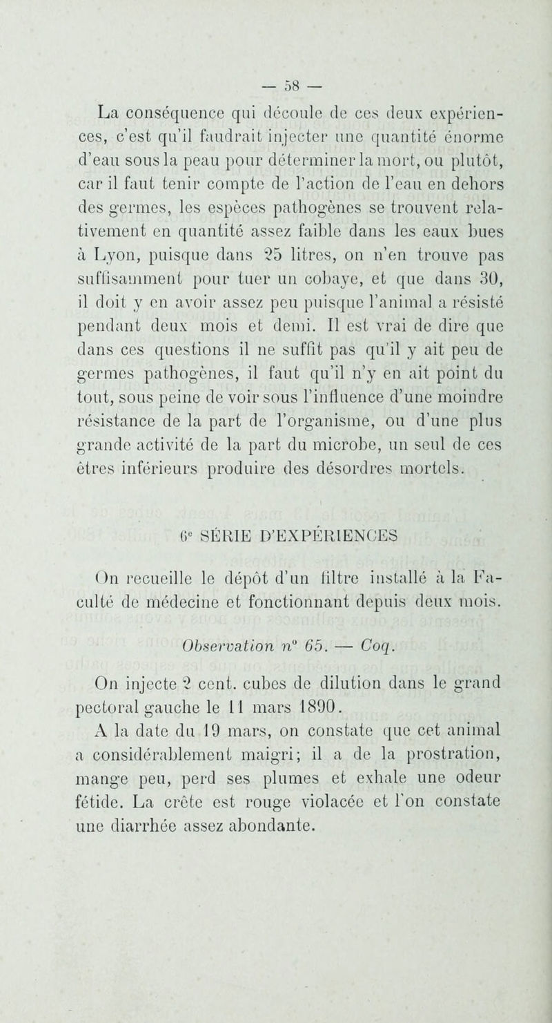 La conséquence qui (iccoule de ces deux expérien- ces, c’est qu’il faudrait injecter une quantité énorme d’eau sous la peau pour déterminer la mort, ou plutôt, car il faut tenir compte de l’action de l’eau en dehors des germes, les espèces pathogènes se trouvent rela- tivement en quantité assez faible dans les eaux hues à Lyon, puisque dans ?5 litres, on n’en trouve pas suflisamment pour tuer un cobaye, et que dans 30, il doit y en avoir assez peu puisque l’animal a résisté pendant deux mois et demi. Il est vrai de dire que dans ces questions il ne suffît pas qu’il y ait peu de germes pathogènes, il faut qu’il n’y en ait point du tout, sous peine de voir sous l’influence d’une moindre résistance de la part de l’organisme, ou d’une plus grande activité de la part du microbe, un seul de ces êtres inférieurs produire des désordres mortels. SÉRIE D’EXPÉRIENCES Ou recueille le dépôt d’un liltre installé à la Fa- culté de médecine et fonctionnant depuis deux mois. Observation n 65. — Coq. On injecte '2 cent, cubes de dilution dans le grand pectoral gauche le 11 mars 1890. A la date du 19 mars, on constate que cet animal a considérablement maigri; il a de la prostration, mange peu, perd ses plumes et exhale une odeur fétide. La crête est rouge violacée et l'on constate une diarrhée assez abondante.