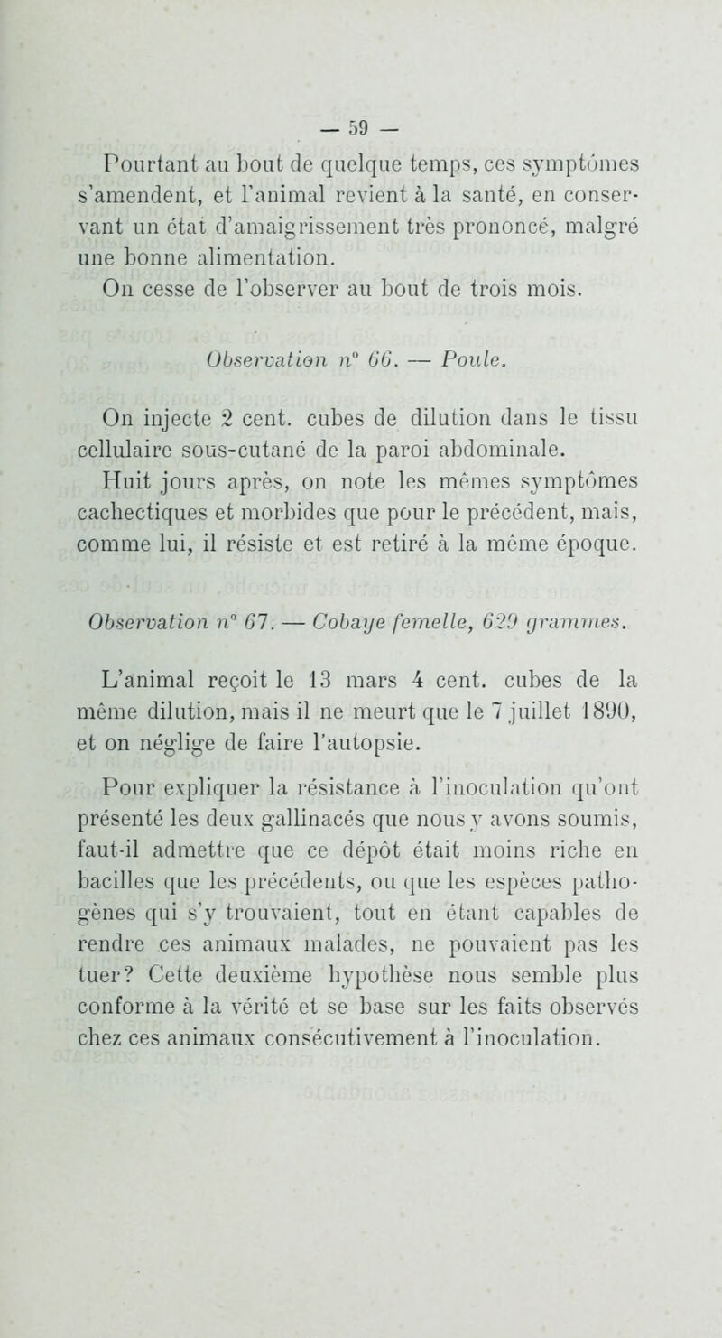 Pourtant au bout de quelque temps, ces symptômes s’amendent, et l’animal revient à la santé, en conser- vant un état d’amaigrissement très prononcé, malgré une bonne alimentation. On cesse de l’observer au bout de trois mois. Observation h 06. — Poule. On injecte 2 cent, cubes de dilution dans le tissu cellulaire sous-cutané de la paroi abdominale. Huit jours après, on note les mêmes symptômes cachectiques et morbides que pour le précédent, mais, comme lui, il résiste et est retiré à la même époque. Observation n 67. — Cobaye femelle, 6'2'J grammes. L’animal reçoit le 13 mars 4 cent, cubes de la même dilution, mais il ne meurt que le 7 juillet 1890, et on néglige de faire l’autopsie. Pour expliquer la résistance à l’inoculation qu’ont présenté les deux gallinacés que nous y avons soumis, faut-il admettre que ce dépôt était moins riche en bacilles que les précédents, ou ({ue les espèces patho- gènes qui s’y trouvaient, tout en étant capables de rendre ces animaux malades, ne pouvaient pas les tuer? Cette deuxième hypothèse nous semble plus conforme à la vérité et se base sur les faits observés chez ces animaux consécutivement à l’inoculation.