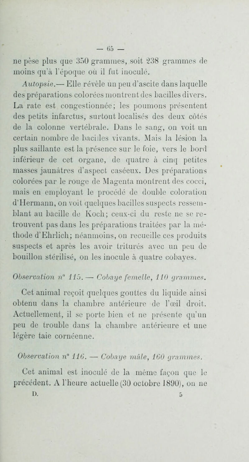 ne pèse plus que 3ÛÜ grammes, soit -238 grammes de moins qu’à l’époque où il fut inoculé. Autopsie.— Elle révèle un peu d’ascite dans laquelle des préparations colorées montrent des bacilles divers. La rate est congestionnée; les poumons présentent des petits infarctus, surtout localisés des deux côtés de la colonne vertébrale. Dans le sang, on voit un certain nombre de bacilles vivants. i\lais la lésion la plus saillante est la présence sur le foie, vers le bord inférieur de cet organe, de quatre à cinq petites masses jaunâtres d’aspect caséeux. Des préparations colorées par le rouge de Magenta montrent des cocci, mais en employant le procédé de double coloration d’Hermann, on voit quelques bacilles suspects ressem- blant au bacille de Koch; ceux-ci du reste ne se re- trouvent pas dans les préparations traitées par la mé- thode d’Elirlich; néanmoins, on recueille ces produits suspects et après les avoir triturés avec im peu de bouillon stérilisé, on les inocule à quatre cobayes. Observation n llô.— Cobaye femelle, 110 grammes. Cet animal reçoit quelques gouttes du liquide ainsi obtenu dans la chambre antérieure de l’œil droit. Actuellement, il se porte bien et ne présente qu’un peu de trouble dans' la chambre antérieure et une légère taie cornéenne. Observation n° 116. — Cobaye mâle, 16U grammes. Cet animal est inoculé de la même façon que le précédent. A l’heure actuelle (30 octobre 1890), on ne