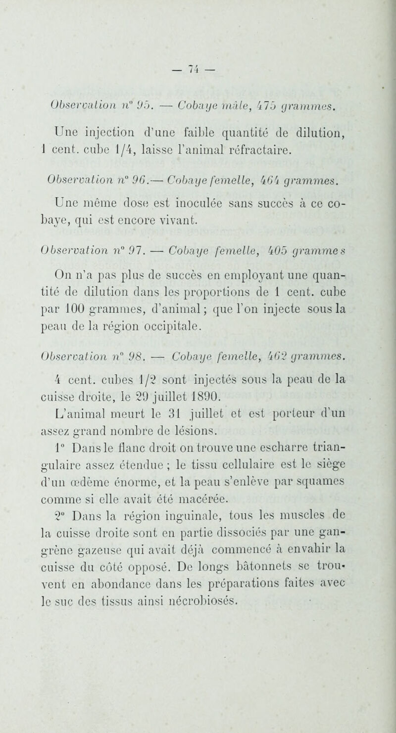 M Ühseroaliun n Uô. — Cobaye mâle, 'ilô yramtnes. Une injection d’une faible quantité de dilution, 1 cent. cu])e 1/4, laisse l’animal réfractaire. Observation u“ 90.— Cobaye femelle, kO'i grammes. Une même dose est inoculée sans succès à ce co- bajT, qui est encore vivant. Observation n 07. — Cobaye femelle, 405 grammes On n’a pas plus de succès en employant une quan- tité de dilution dans les proportions de 1 cent, cube par lOü grammes, d’animal; que l’on injecte sous la peau de la région occipitale. Observation n.” 98. — Cobaye femelle, 402 yrammes. 4 cent. cul)es 1/2 sont injectés sons la peau de la cuisse droite, le 20 juillet 189Ü. L’animal meurt le 31 juillet et est porteur d’un assez grand noml)re de lésions. 1“ Dans le flanc droit on trouve une escharre trian- gulaire assez étendue ; le tissu cellulaire est le siège d’un œdème énorme, et la peau s’enlève par squames comme si elle avait été macérée. 2 Dans la région inguinale, tons les muscles de la cuisse droite sont en partie dissociés par une gan- grène gazeuse qui avait déjà commencé à envahir la cuisse du côté opposé. De longs bâtonnets se trou- vent en abondance dans les préparations faites avec le suc des tissus ainsi nécrobiosés.