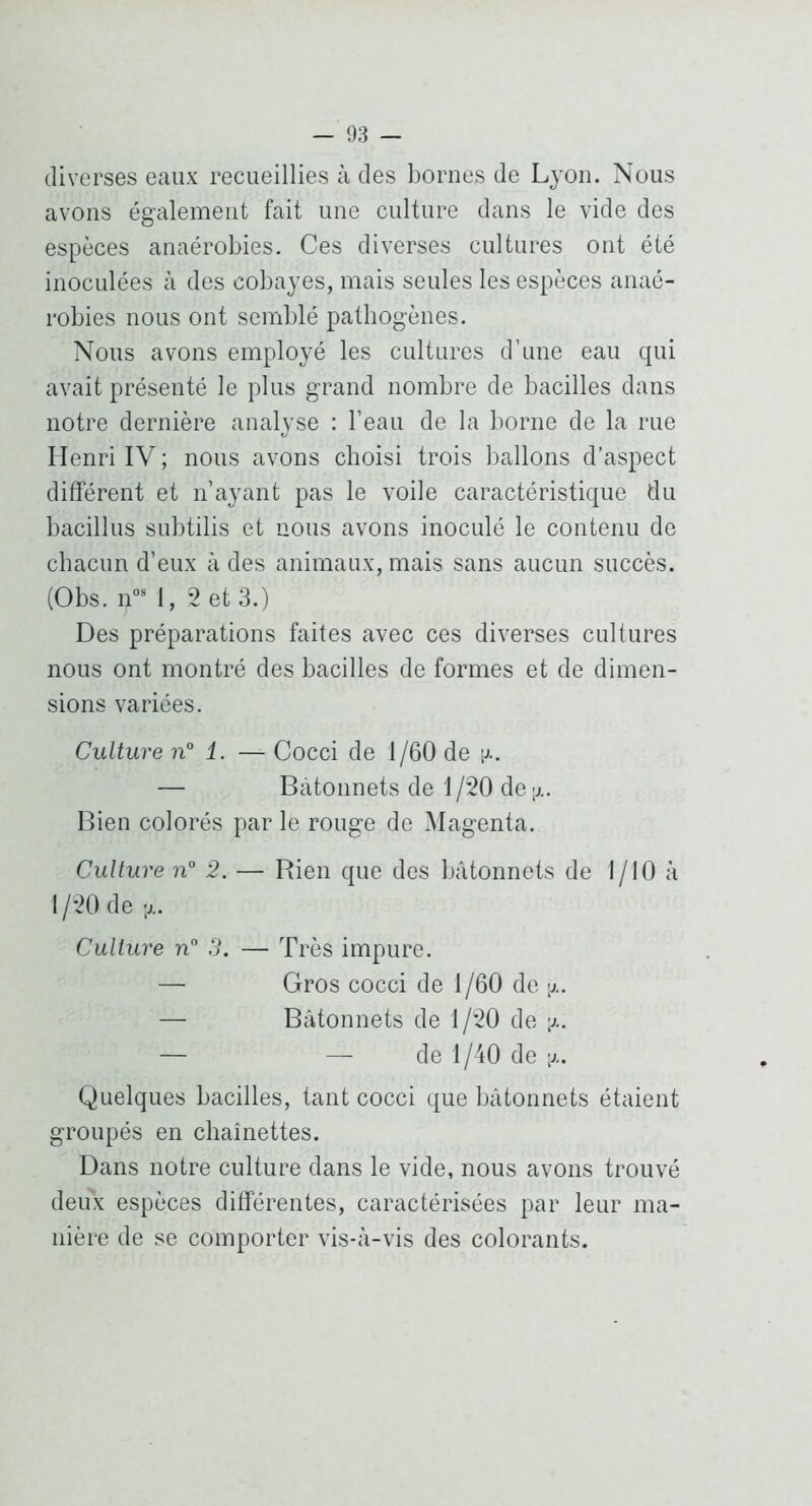 diverses eaux recueillies à des bornes de Lyon. Nous avons également fait une culture dans le vide des espèces anaérobies. Ces diverses cultures ont été inoculées à des cobayes, mais seules les espèces anaé- robies nous ont semblé pathogènes. Nous avons employé les cultures d’une eau qui avait présenté le plus grand nombre de bacilles dans notre dernière analyse : l’eau de la borne de la rue Henri IV; nous avons choisi trois ballons d’aspect différent et n’ayant pas le voile caractéristique du bacillus subtilis et nous avons inoculé le contenu de chacun d’eux à des animaux, mais sans aucun succès. (Obs. n”* 1, *2 et 3.) Des préparations faites avec ces diverses cultures nous ont montré des bacilles de formes et de dimen- sions variées. Culture n° 1. — Cocci de 1/60 de i^.. — Bâtonnets de 1 /20 de Bien colorés par le rouge do Magenta. Culture n° 2. — Rien que des bâtonnets de I/IO à 1 /20 de y.. Culture n 3. — Très impure. — Gros cocci de 1/60 de y.. — Bâtonnets de 1/20 de y.. — — de l/'iO de y.. Quelques bacilles, tant cocci que bâtonnets étaient groupés en chaînettes. Dans notre culture dans le vide, nous avons trouvé deux espèces différentes, caractérisées par leur ma- nière de se comporter vis-â-vis des colorants.