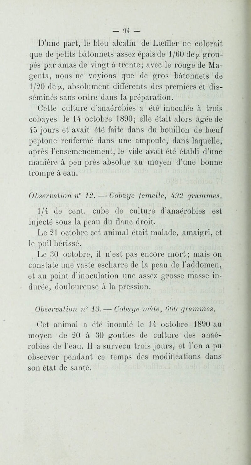 D’une part, le bleu alcalin de Lœffler ne colorait que de petits bâtonnets assez épais de 1/GÜ deij, grou- pés par amas de vingt à trente; avec le rouge de Ma- genta, nous ne voyions que de gros bâtonnets de 1/*2Ü de ;j., absolument différents des premiers et dis- séminés sans ordre dans la préparation. Cette culture d’anaérobies a été inoculée à trois col)ayes le 14 octobre 1890; elle était alors âgée de 45 jours et avait été faite dans du bouillon de bœuf peptone renfermé dans une ampoule, dans laquelle, après l’ensemencement, le vide avait été établi d’une manière à peu près absolue au moyen d’une bonne trompe à eau. Observalion n'’ 12.—Cobaye femelle, i92 grammes. 1/4 de cent, cube de culture d’anaérobies est injecté sous la peau du flanc droit. Le 21 octobre cet animal était malade, amaigri, et le poil hérissé. Le 30 octobre, il n’est pas encore mort ; mais on constate une vaste escharre de la peau de l’addornen, et au point d’inoculation une assez grosse masse in- durée, douloureuse à la pression. Observation ?i 13.— Cobaye mâle, 000 grammes. Cet animal a été inoculé le 14 octobre 1890 au moyen de 20 à 30 gouttes de culture des anaé- robies de l’eau. Il a survécu trois jours, et l’on a pu observer pendant ce temps des modilications dans son état de santé.