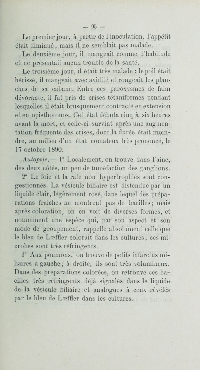 Le premier jour, à partir de l’inoculation, l’appétit était diminué, mais il ne semblait pas malade. Le deuxième jour, il mangeait comme d’habitude et ne présentait aucun trouble de la santé. Le troisième jour, il était très malade : le poil était hérissé, il mangeait avec avidité et rongeait les plan- ches de sa cabane. Entre ces paroxysmes de faim dévorante, il fut pris de crises tétaniformes pendant lesquelles il était brusquement contracté en extension et en opisthotonos. Cet état débuta cinq à six heures avant la mort, et celle-ci survint après une augmen- tation fréquente des crises, dont la durée était moin- dre, au milieu d’un état comateux très prononcé, le 17 octobre 1890. Autopsie.— 1 Localement, on trouve dans l’aine, des deux côtés, un peu de tuméfaction des ganglions. 2“ Le foie et la rate non hypertrophiés sont con- gestionnés. La vésicule biliaire est distendue par un liquide clair, légèrement rosé, dans lequel des prépa- rations fraîches ne montrent pas de bacilles; mais après coloration, on en voit de diverses formes, et notamment une espèce qui, par son aspect et son mode de groupement, rappelle absolument celle que le bleu de Lœffler colorait dans les cultures ; ces mi- crobes sont très réfringents. 3“ Aux poumons, on trouve de petits infarctus mi- liaires à gauche ; cà droite, ils sont très volumineux. Dans des préparations colorées, on retrouve ces ba- cilles très réfringents déjà signalés dans le liquide de la vésicule biliaire et analogues à ceux révélés par le bleu de Lœffler dans les cultures.