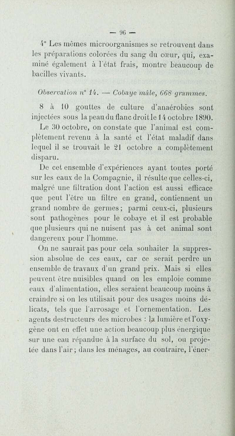 4” Les mômes microorganismes se retrouvent dans les préparations colorées du sang du cœur, qui, exa- miné également à l’état frais, montre beaucoup de bacilles vivants. Observation ?t“ i4. — Cobaye mâle, G68 grammes. 8 à 10 gouttes de culture d’anaérobies sont injectées sous la peau du flanc droit le 14 octobre 1890. Le .30 octobre, on constate que l’animal est com- plètement revenu cà la santé et l’état maladif dans lequel il se trouvait le 21 octobre a complètement disparu. De cet ensemble d’expériences ayant toutes porté sur les eaux de la Compagnie, il résulte que celles-ci, malgré une tiltration dont l’action est aussi efficace que peut l’être un filtre en grand, contiennent un grand nombre de germes ; parmi ceux-ci, plusieurs sont pathogènes pour le cobaye et il est probable que plusieurs qui ne nuisent pas à cet animal sont dangereux pour l’homme. On ne saurait pas pour cela souhaiter la suppres- sion absolue de ces eaux, car ce serait perdre un ensemble de travaux d’un grand prix. Mais si elles peuvent être nuisibles quand on les emploie comme eaux d’alimentation, elles seraient beaucoup moins à craindre si on les utilisait pour des usages moins dé- licats, tels que l’arrosage et l’ornementation. Les agents destructeurs des microbes : l>i lumière et l’oxy- gène ont en effet une action beaucoup plus énergique sur une eau répandue à la surface du sol, ou proje- tée dans l’air; dans les ménages, au contraire, l’éner-