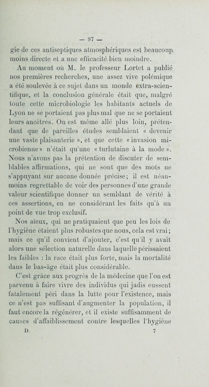 gie de ces antiseptiques atmosphériques est beaucoup, moins directe et a une efficacité bien moindre. Au moment où M. le professeur Lortet a publié nos premières recherches, une assez vive polémique a été soulevée à ce sujet dans un monde extra-scien- tifique, et la conclusion générale était que, malgré toute cette microbiologie les habitants actuels de Lyon ne se portaient pas plus mal que ne se portaient leurs ancêtres. On est même allé plus loin, préten- dant que de pareilles études semblaient « devenir une vaste plaisanterie », et que cette «invasion mi- crobienne» n’était qu’une « turlutaine à la mode». Nous n’avons pas la prétention de discuter de sem- blables affirmations, qui ne sont que des mots ne s’appiwant sur aucune donnée précise; il est néan- moins regrettable de voir des personnes d’une grande valeur scientifique donner un semblant de vérité à ces assertions, en ne considérant les faits qu’à, un point de vue trop exclusif. Nos aïeux, qui ne pratiquaient que peu les lois de l’hygiène étaient plus robustes que nous, cela est vrai ; mais ce qu’il convient d’ajouter, c’est qu’il y avait alors une sélection naturelle dans laquelle périssaient les faibles : la race était plus forte, mais la mortalité dans le bas-àge était plus considérable. C’est grâce aux progrès de la médecine que l’on est parvenu à faire vivre des individus qui jadis eussent fatalement péri dans la lutte pour l’existence, mais ce n’est pas suffisant d’augmenter la population, il faut encore la régénérer, et il existe suffisamment de causes d’affiublisscmcnt contre lesquelles l’hygiène D. 7