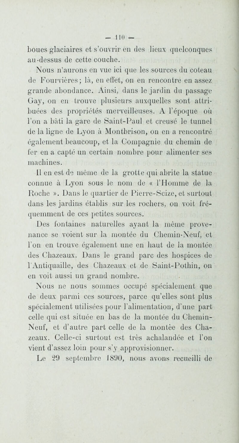 boues glaciaires et s’ouvrir en des lieux quelconques au-dessus de cette couche. Nous n’aurons en vue ici que les sources du coteau de Fourvières; là, en ellet, on en rencontre en assez grande abondance. Ainsi, dans le jardin du passage Gay, on en trouve plusieurs auxquelles sont attri- buées des propriétés merveilleuses. A l’époque où l’on a bâti la gare de Saint-Paul et creusé le tunnel de la ligne de Lyon à Montbrison, on en a rencontré également beaucoup, et la Compagnie du chemin de fer en a capté un certain nombre pour alimenter ses machines. 11 en est de môme de la grotte qui abrite la statue connue à Lyon sous le nom de « rilomme de la Ptoche ». Dans le quartier de Pierre-Scize, et surtout dans les jardins établis sur les rochers, on voit fré- quemment de ces petites sources. Des fontaines naturelles ayant la même prove- nance se voient sur la montée du Chemin-Neuf, et l’on en trouve également une en haut de la montée des Cliazeaux. Dans le grand parc des hospices de l’Antiquaille, des Cliazeaux et de Saint-Pothin, on en voit aussi un grand nombre. Nous ne nous sommes occupé spécialement que de deux parmi ces sources, parce qu’elles sont plus spécialement utilisées pour l’alimentation, d’une part celle qui est située en bas de la montée du Chemin- Neuf, et d’autre part celle de la montée des Cha- zeaux. Celle-ci surtout est très achalandée et l’on vient d’assez loin pour s’y approvisionner. Le 29 septembre 1890, nous avons recueilli de