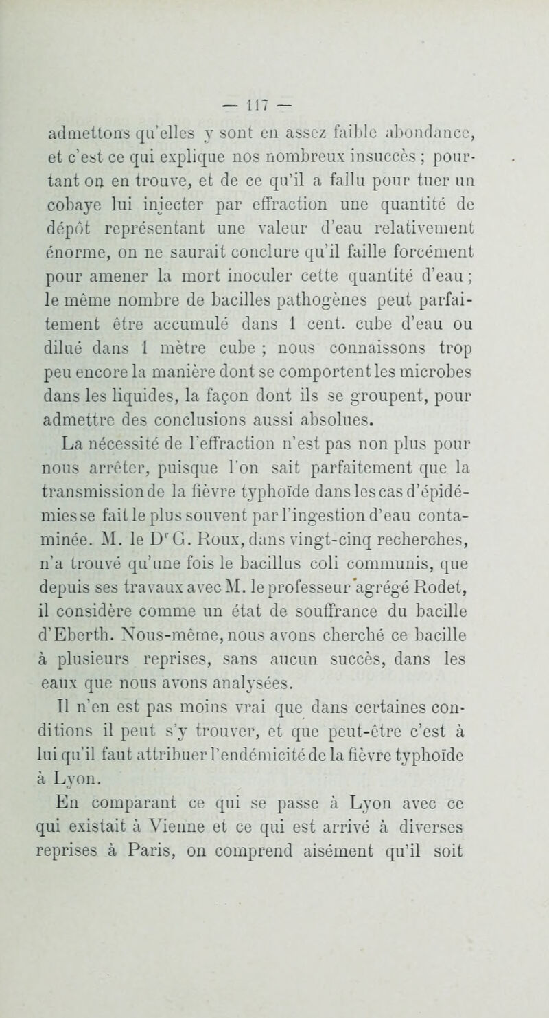 admeUoiis qu’elles y sont en assez fail)le alxjiulancc, et c’est ce qui explique nos nombreux insuccès ; pour- tant ou eu trouve, et de ce qu’il a fallu pour tuer un cobaye lui injecter par effraction une quantité de dépôt représentant une valeur d’eau relativement énorme, on ne saurait conclure qu’il faille forcément pour amener la mort inoculer cette quantité d’eau ; le môme nombre de bacilles pathogènes peut parfai- tement être accumulé dans 1 cent, cube d’eau ou dilué dans 1 mètre cube ; nous connaissons trop peu encore la manière dont se comportent les microbes dans les liquides, la façon dont ils se groupent, pour admettre des conclusions aussi absolues. La nécessité de l'effraction ii’est pas non plus pour nous arrêter, puisque l'on sait parfaitement que la transmission de la fièvre typhoïde dans les cas d’épidé- miesse fait le plus souvent par l’ingestion d’eau conta- minée. M. le D^G. Roux, dans vingt-cinq recherches, n’a trouvé qu’une fois le bacillus coli commimis, que depuis ses travaux avec M. le professeur agrégé Rodet, il considère comme un état de souffrance du bacille d’Eberth. Xous-même, nous avons cherché ce bacille à plusieurs reprises, sans aucun succès, dans les eaux que nous avons analysées. Il n’en est pas moins vrai que dans certaines con- ditions il peut s’y trouver, et que peut-être c’est à lui qu’il faut attribuer l’endémicité de la fièvre typhoïde à Lyon. En comparant ce qui se passe à Lyon avec ce qui existait à Vienne et ce qui est arrivé à diverses reprises à Paris, on comprend aisément qu’il soit