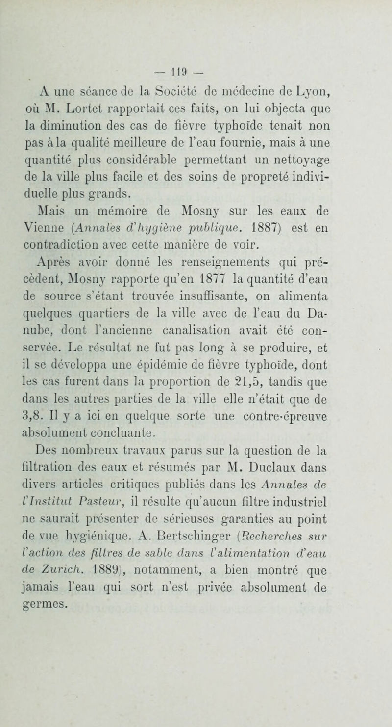 A une séance de la Société de médecine de Lyon, où M. Lortet rapportait ces faits, on lui objecta que la diminution des cas de fièvre typhoïde tenait non pas à la qualité meilleure de l’eau fournie, mais à une quantité plus considérable permettant un nettoyage de la ville plus facile et des soins de propreté indivi- duelle plus grands. Mais un mémoire de Mosny sur les eaux de Vienne {Annales d'hygiène publique. 1887) est en contradiction avec cette manière de voir. Après avoir donné les renseignements qui pré- cèdent, INlosny rapporte qu’en 1877 la quantité d’eau de source s’étant trouvée insuffisante, on alimenta quelques quartiers de la ville avec de l’eau du Da- nube, dont l’ancienne canalisation avait été con- servée. Le résultat ne fut pas long à se produire, et il se développa une épidémie de fièvre typhoïde, dont les cas furent dans la proportion de 21,5, tandis que dans les autres parties de la ville elle n’était que de 3,8. Il y a ici en quelque sorte une contre-épreuve absolument concluante. Des nombreux travaux parus sur la question de la filtration des eaux et résumés par M. Duclaux dans divers articles critiques publiés dans les Annales de l'Institut Pasteur, il résulte qu’aucun filtre industriel ne saurait présenter de sérieuses garanties au point de vue hygiénique. A. Bertscliinger {Recherches sur l'action des filtres de sable dans Valimentation d'eau de Zurich. 1889', notamment, a bien montré que jamais l’eau qui sort n’est privée absolument de germes.