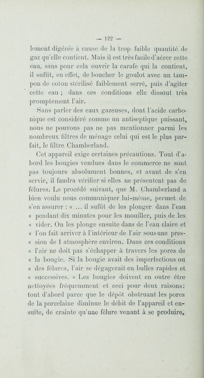 lement fligéréo à cause do la trop faible quantité do gaz qu’elle contient. Mais il est très facile d’aérer cette eau, sans pour cela ouvrir la carafe qui la contient, il suffit, en effet, de boucher le goulot avec un tam- pon de colon stérilisé faiblement serré, puis d’agiter cette eau ; dans ces conditions elle dissout très promptement l’air. Sans parler des eaux gazeuses, dont l’acide carbo- nique est considéré comme un antiseptique puissant, nous ne pouvons pas ne pas mentionner parmi les nombreux filtres de ménage celui qui est le plus par- fait, le filtre Cliamberland. Cet appareil exige certaines précautions. Tout d’a- bord les bougies vendues dans le commerce ne sont pas toujours absolument bonnes, et avant de s’en servir, il faudra vérifier si elles ne présentent pas de fêlures. Le procédé suivant, que M. Chamberland a bien voulu nous communiquer lui-même, permet de s’en assurer : «... il suffit de les plonger dans l’eau « pendant dix minutes pour les mouiller, puis de les « vider. On les plonge ensuite dans de l’eau claire et « l’on fait arriver à l’intérieur de l’air sous une pres- « sion de 1 atmosphère environ. Dans ces conditions « l’îdr ne doit pas s’échapper à travers les pores de « la bougie. Si la bougie avait des imperfections ou « des fêlures, l’air se dégagerait en bulles rapides et « successives. » Les bougies doivent en outre être nettoyées fréquemment et ceci pour deux raisons: tout d’abord parce que le dépôt obstruant les pores de la porcelaine diminue le débit de l’appareil et en- suite, de crainte qu’une fêlure venant à se produire,