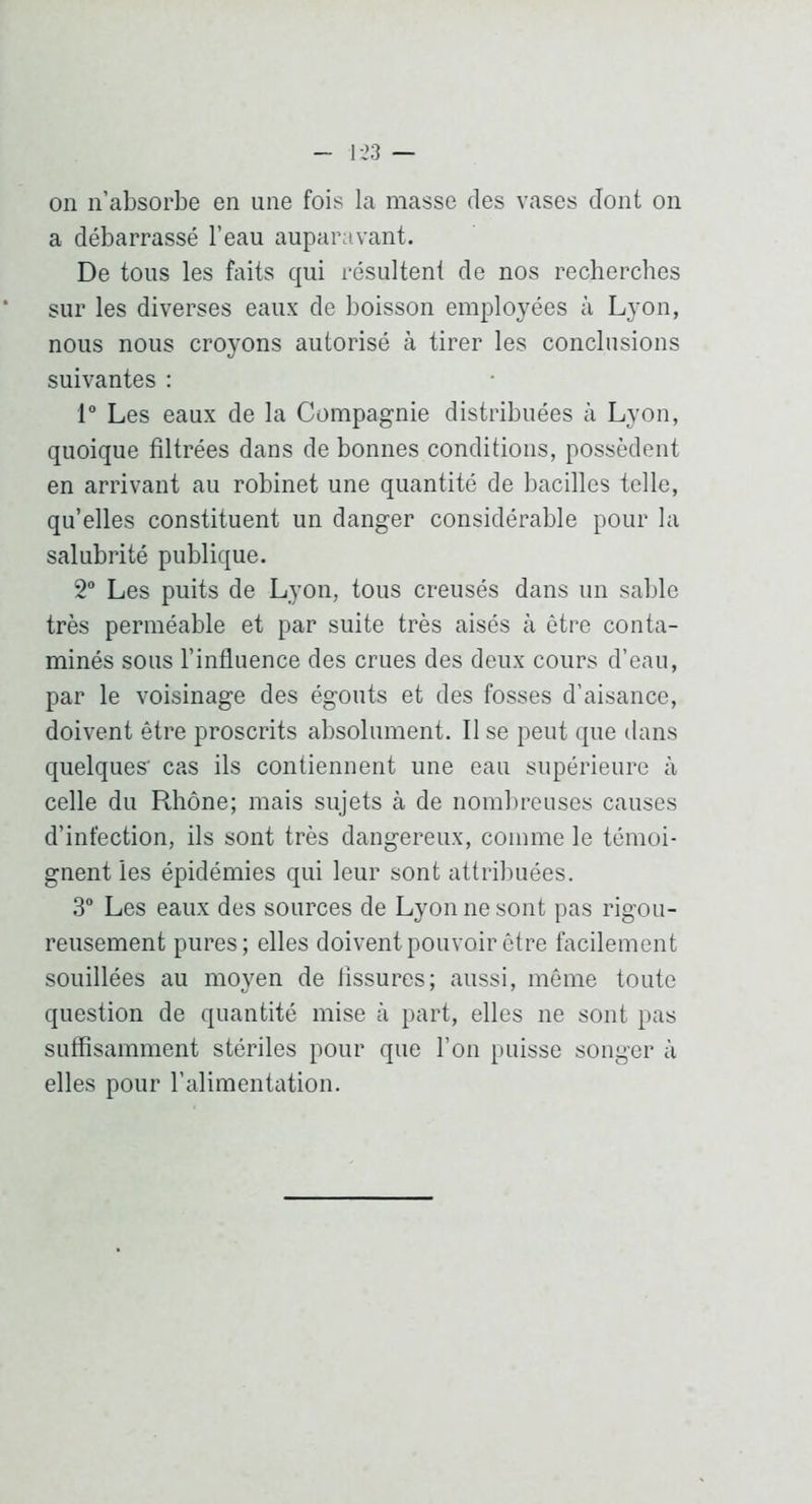 on n’absorbe en une fois la masse des vases dont on a débarrassé l’eau auparavant. De tous les faits qui résultent de nos recherches sur les diverses eaux de boisson employées à Lyon, nous nous croyons autorisé à tirer les conclusions suivantes : 1 Les eaux de la Compagnie distribuées à Lyon, quoique filtrées dans de bonnes conditions, possèdent en arrivant au robinet une quantité de bacilles telle, qu’elles constituent un danger considérable pour la salubrité publique. 2“ Les puits de Lyon, tous creusés dans un sable très perméable et par suite très aisés à être conta- minés sous l’influence des crues des deux cours d’eau, par le voisinage des égouts et des fosses d’aisance, doivent être proscrits absolument. Il se peut que dans quelques' cas ils contiennent une eau supérieure à celle du Rhône; mais sujets à de nombreuses causes d’infection, ils sont très dangereux, comme le témoi- gnent les épidémies qui leur sont attribuées. 3“ Les eaux des sources de Lyon ne sont pas rigou- reusement pures; elles doivent pouvoir être facilement souillées au moyen de fissures; aussi, môme toute question de quantité mise à part, elles ne sont pas suffisamment stériles pour que l’on puisse songer à elles pour l’alimentation.