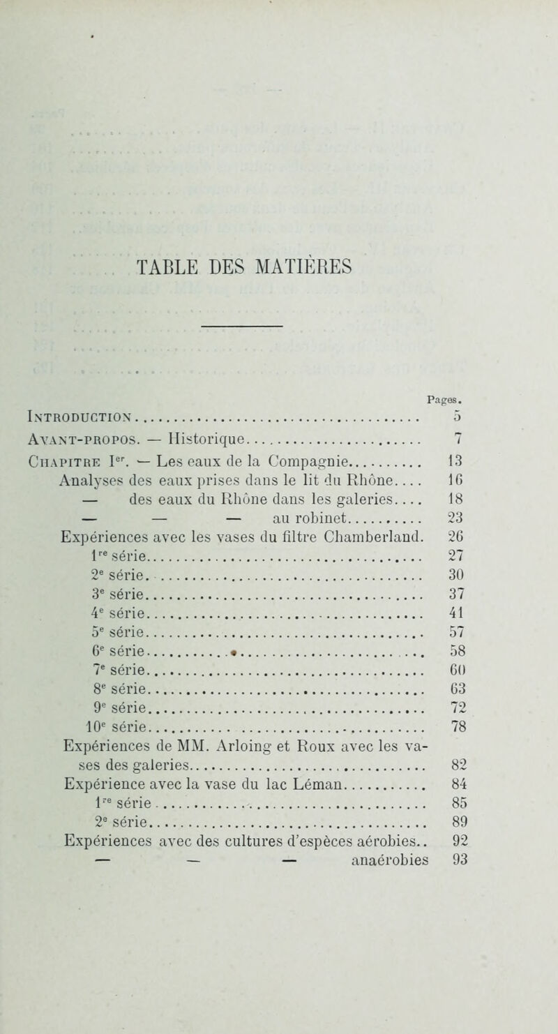 TABLE DES MATIÈRES Papes. Introduction 5 Avant-propos. — Historique 7 Chapitre Les eaux de la Compasïnie. 13 Analyses des eaux prises dans le lit du Rhône.... 10 — des eaux du Rhône dans les galeries 18 — — — au robinet 23 Expériences avec les vases du filtre Chamberlaud. 20 R® série 27 2® série. 30 3® série 37 4® série 41 5® série 57 0® série • ... 58 7® série OO 8® série 03 9® série 72 10® série 78 Expériences de MM. Arloing et Roux avec les va- ses des galeries 82 Expérience avec la vase du lac Léman 84 R® série. 85 2® série 89 Expériences avec des cultures d’espèces aérobies.. 92 — — — anaérobies 93