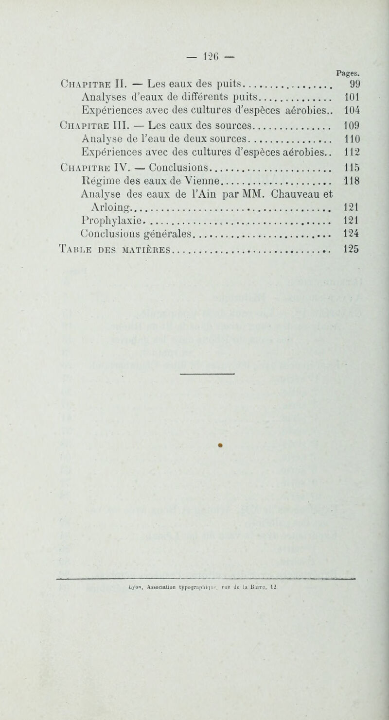 — I-2(i — Pages. Chapitre II. — Les eaux des puits 99 Analyses d’eaux de différents puits 101 Exiiériences avec des cultures d’espèces aérobies.. 104 Chapitre III. — Les eaux des sources 109 Analyse de l’eau de deux sources 110 Expériences avec des cultures d’espèces aérobies.. 112 Chapitre IV. — Conclusions 115 Régime des eaux de Vienne 118 Analyse des eaux de l’Ain par MM. Chauveau et Arloing 121 Prophylaxie 121 Conclusions générales 124 Table des matières 125 Lyon, Association typojrapbi«in‘. rue de la Barre, 12