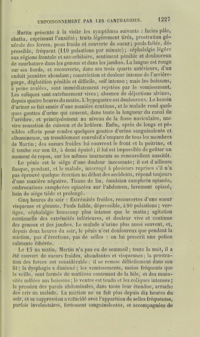 iMartin présente à la visite les symptômes suivants : faciès pâle, abattu, exprimant l'anxiété; traits légèrement tirés, prostration gé- nérale des forces, peau froide et couverte de sueur; pouls faible, dé-^ pressible, fréquent (110 pulsations par minute) ; céphalalgie légère aux régions frontale et sus-orbitaire, sentiment pénible et douloureux de courbature dans les genoux et dans les jambes. La langue est rouge sur ses bords, et recouverte, dans ses trois quarts antérieurs, d'un enduit jaunâtre abondant; conslriction et douleur intense de l'arrière^ gorge, dégkitilion pénible et difficile, soif intense ; mais les boissons, à peine avalées, sont immédiatement rejetées par le vomissement. Les coliques sont extrêmement vives ; absence de déjections alvines, depuis quatre heures du matin. L'hypogastre est douloureux. Le besoin d'uriner se fait sentir d'une manière continue, et le malade rend quel- ques gouttes d'urine qui causent, dans toute la longueur du canal de l'urèthre, et principalement au niveau de la fosse naviculaire, une vive sensation de cuisson et de brûlure. Enfin, après de longs et pé- nibles efforts pour rendre quelques goxittes d'urine sanguinolente et albumineuse, un tremblement convulsif s'empare de tous les membres de Martin ; des sueurs froides lui couvrent le front et la poitrine, et il tombe sur son lit, à demi épuisé ; il lui est impossible de goûter un moment de repos, car les mêmes tourments se renouvellent aussitôt. Le pénis est le siège d'une douleur incessante; il est d'ailleurs flasque, pendant, et le malade, interrogé à plusieurs reprises s'il n'a pas éprouvé quelque érection au début dos accidents, répond toujours d'une manière négative. Tisane de lin, émulsion camphrée opiacée, embrocalions camphrées opiacées sur l'abdomen, lavement opiacé, bain de siège tiède et prolongé. Cinq heures du soir : Extrémités froides, recouvertes d'une sueur visqueuse et gluaote. Pouls faible, dépressible, à90 pulsations ; ver- liges, céphalalgie beaucoup plus intense que le matin j agitation continuelle des extrémités inférieures, et douleur vive et continue des genoux et des jambes. Le malade n'urine plus aussi souvent, et, depuis deux heures du soir, le pénis n'est douloureux que pendant la miction, pas d'érections, pas de selles : on lui prescrit une potion calmante éthérée. Le 15 au matin, Martin n'a pas eu de sommeil ; toute la nuit, il a été couvert de sueurs froides, abondantes et visqueuses; la prostra- tion des forces est considérable : il se remue difficilement dans son Ht ; la dysphagie a diminué ; les vomissements, moins fréquents que la veille, sont formés de matières contenant de la bile, et des muco- sités mêlées aux boissons ; le ventre est tendu et les coliques intenses ; la pression des parois abdominales, dans toute leur étendue, arrache des cris au malade. La miction ne se fait plus depuis dix heures du soir, et sa suppression a coïncidé avec l'apparition de selles fréquentes,- parfois involontaires, fortement sanguinolentes, et accompagnées de