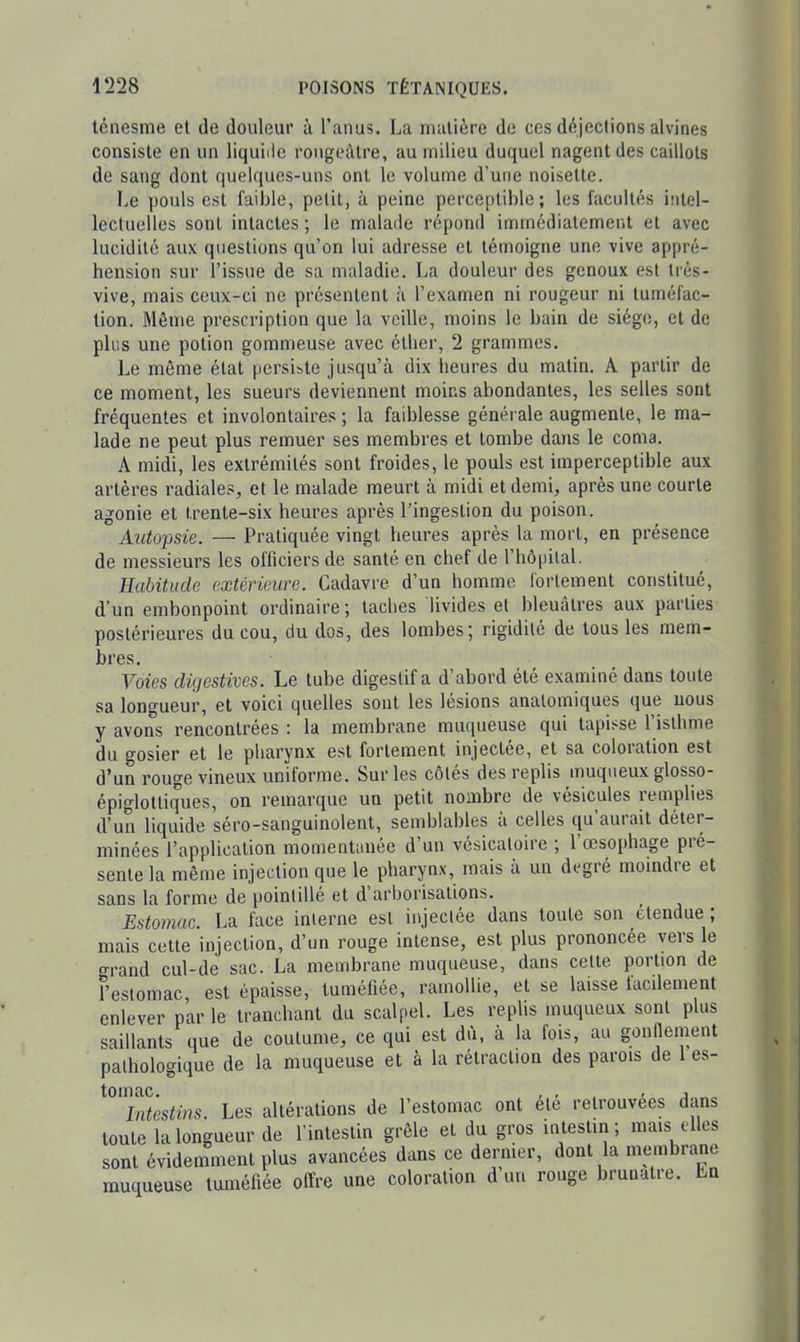 ténesme et de douleur à l'anus. La matière de ces déjections alvines consiste en un liquiiie rougeàtre, au milieu duquel nagent des caillots de sang dont quelques-uns ont le volume d'une noisette. Le pouls est faible, petit, à peine perceptible; les facultés intel- lectuelles sont intactes ; le malade répond immédiatement et avec lucidité aux questions qu'on lui adresse et témoigne une vive appré- hension sur l'issue de sa maladie. La douleur des genoux est très- vive, mais ceux-ci ne présentent à l'examen ni rougeur ni tuméfac- tion. Môme prescription que la veille, moins le bain de siège, et de plus une potion gommeuse avec étlier, 2 grammes. Le même état persiste jusqu'à dix heures du matin. A partir de ce moment, les sueurs deviennent moins abondantes, les selles sont fréquentes et involontaires ; la faiblesse générale augmente, le ma- lade ne peut plus remuer ses membres et tombe da)is le coma. A midi, les extrémités sont froides, le pouls est imperceptible aux artères radiales, et le malade meurt à midi et demi, après une courte agonie et trente-six heures après l'ingestion du poison. Autopsie. — Pratiquée vingt heures après la mort, en présence de messieurs les officiers de santé en chef de l'hôpilal. Habitude extérieure. Cadavi'e d'un homme fortement constitué, d'un embonpoint ordinaire ; taches livides et bleuâtres aux parties postérieures du cou, du dos, des lombes; rigidité de tous les mem- bres. Voies digestives. Le tube digestif a d'abord été examiné dans toute sa longueur, et voici quelles sont les lésions analomiques que nous y avons rencontrées : la membrane muqueuse qui tapisse l'isthme du gosier et le pharynx est fortement injectée, et sa coloration est d'un rouge vineux uniforme. Sur les côtés des replis muqueux glosso- épiglottiques, on remarque un petit nombre de vésicules remplies d'un liquide séro-sanguinolent, semblables à celles qu'aurait déter- minées l'application momentanée d'un vésicaloire ; l'œsophage pré- sente la même injection que le pharynx, mais à un degré moindre et sans la forme de pointillé et d'arborisations. Estomac. La face inlerne est injectée dans toute son étendue ; mais cette injection, d'un rouge intense, est plus prononcée vers le grand cul-de sac. La membrane muqueuse, dans cette portion de l'estomac est épaisse, tuméfiée, ramollie, et se laisse facdement enlever par le tranchant du scalpel. Les replis muqueux sont plus saillants que de coutume, ce qui est dù, à la fois, au gontlement pathologique de la muqueuse et à la rétraction des parois de 1 es- tomac. , , , , , Intestins. Les altérations de l'estomac ont ete retrouvées dans toute la longueur de l'intestin grêle et du gros intestin; mais elles sont évidemment plus avancées dans ce dermer, dont la membrane muqueuse tuméfiée offre une coloration d un rouge bruualre. En