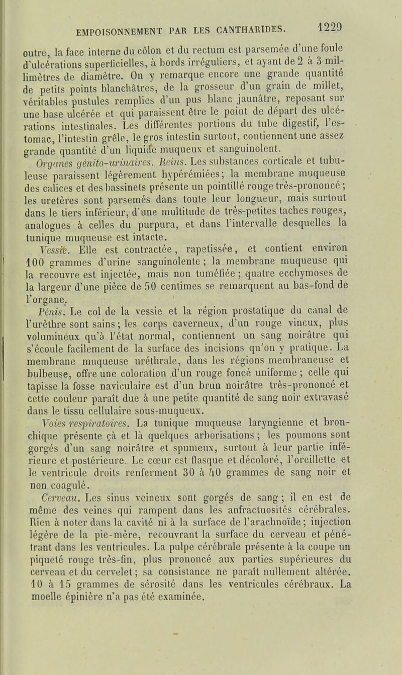 outre, la face interne du côlon et du rectum est parsemée d'une foule d'ulcérations superlicielles, à bords irréguliers, et ayant de 2 à 3 mil- limètres de diamètre. On y remarque encore une grande quantité de petits points blanchâtres, de la grosseur d'un grain de millet, véritables pustules remplies d'un pus blanc jaunâtre, reposant sur une base ulcérée et qui paraissent être le point de départ des ulcé- rations intestinales. Les différentes portions du tube digestif, l'es- tomac, l'intestin grêle, le gros intestin surtout, contiennent une assez grande quantité d'un liquide muqueux et sanguinolent. Organes génito-urinaires. Reins. Les substances corticale et tubu- leuse paraissent légèrement hypérémiées; la membrane muqueuse des calices et des bassinets présente un pointillé rouge très-prononcé ; les uretères sont parsemés dans toute leur longueur, mais surtout dans le tiers inférieur, d'une multitude de très-petites taches rouges, analogues à celles du purpura, et dans l'intervalle desquelles la tunique muqueuse est intacte. Vessiè. Elle est contractée, rapetissée, et contient environ 100 grammes d'urine sanguinolente; la membrane muqueuse qui la recouvre est injectée, mais non tuméfiée ; quatre ecchymoses de la largeur d'une pièce de 50 centimes se remarquent au bas-fond de l'organe. Pénis. Le col de la vessie et la région prostatique du canal de l'urèthre sont sains ; les corps caverneux, d'un rouge vineux, plus volumineux qu'à l'état normal, contiennent un sang noirâtre qui s'écoule facilement de la surface des incisions qu'on y pratique. La membrane muqueuse urélhrale, dans les régions membraneuse et bulbeuse, offre une coloration .d'un rouge foncé uniforme ; celle qui tapisse la fosse naviculaire est d'un brun noirâtre très-prononcé et cette couleur paraît due à une petite quantité de sang noir exlravasé dans le tissu cellulaire sous-muqueux. Voies respiratoires. La tunique muqueuse laryngienne et bron- chique présente çà et là quelques arborisations ; les poumons sont gorgés d'un sang noirâtre et spumeux, surtout à leur partie infé- rieure et postérieure. Le cœur est flasque et décoloré, l'oreillette et le ventricule droits renferment 30 à hO grammes de sang noir et non coagulé. Cerveau. Les sinus veineux sont gorgés de sang ; il en est de même des veines qui rampent dans les anfractuosités cérébrales. Rien à noter dans la cavité ni à la surface de l'arachnoïde; injection légère de la pie-mère, recouvrant la surface du cerveau et péné- trant dans les ventricules. La pulpe cérébrale présente à la coupe un piqueté rouge très-fin, plus prononcé aux parties supérieures du cerveau et du cervelet ; sa consistance ne paraît nullement altérée. 10 à 15 grammes de sérosité dans les ventricules cérébraux. La moelle cpinière n'a pas été examinée.