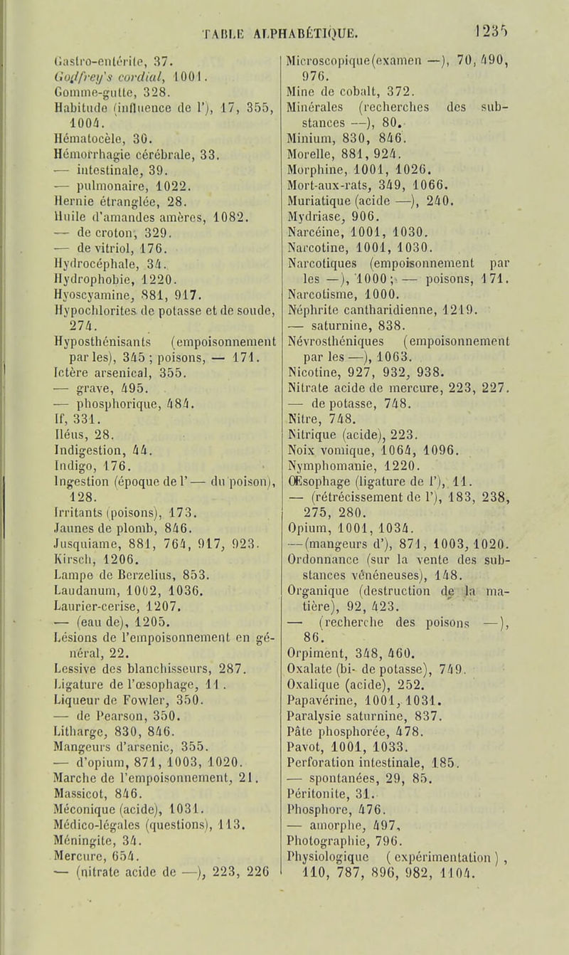 Oasti'o-enlérile, 37. Goi/freij's cordial, 1001. Gûimne-gulte, 328. Habitiulo niifliience tle V), 17, 355, 100/i. Hénialocèlo, 30. Hcmorrhagie cérébrale, 33. — intestinale, 39. — pulmonaire, 1022. Hernie étranglée, 28. Huile d'amandes amèros, 1082. — de croton-, 329. — de vitriol, 176. Hydrocéphale, 34. Hydrophobie, 1220. Hyoscyamine, 881, 917. Hypoclilorites de potasse et de soude, 27!i. Hyposthénisants (empoisonnement parles), 345; poisons, — 171. Ictère arsenical, 355. — grave, 495. — phosphorique, 484. If, 331. Héus, 28. Indigestion, 44. Indigo, 176. Ing^estion (époque del'— du poison), 128. Irritants (poisons), 173. .1 aunes de plomb, 846. Jusquiame, 881, 764, 917, 923. Kirsch, 1206. Lampe de Berzelius, 853. Laudanum, 1002, 1036. Laurier-cerise, 1207. — (eau de), 1205. Lésions de l'empoisonnement en gé- néral, 22. Lessive des blanchisseurs, 287. Ligature de l'œsophage, 11. Liqueur de Fowler, 350. — de Pearson, 350. Litharge, 830, 846. Mangeurs d'arsenic, 355. — d'opium, 871, 1003, 1020. Marche de l'empoisonnement, 21. Massicot, 846. Méconique (acide), 1031. Médico-légales (questions), 113. Méningite, 34. Mercure, 654. — (aitrate acide de —), 223, 226 Microscopique(examen —), 70, 490, 976. Mine de cobalt, 372. Minérales (recherches des sub- stances —), 80. Minium, 830, 846. Morelle, 881, 924. Morphine, 1001, 1026. Mort-aux-rats, 349, 1066. Muriatique (acide—), 240. Mydriase, 906. Narcéine, 1001, 1030. Narcotine, 1001, 1030. Narcotiques (empoisonnement par les —),'1000;^— poisons, 171. Narcotisme, 1000. Néphrite cantharidienne, 1219. — saturnine, 838. Névrosthéniques ( empoisonnement par les —), 1063. Nicotine, 927, 932, 938. Nitrate acide de mercure, 223, 227. — de potasse, 748. Nitre, 748. Nitrique (acide), 223. Noix vomique, 1064, 1096. Nymphomanie, 1220. (Esophage (ligature de 1'), 11. — (rétrécissement de 1'), 183, 238, 275, 280. Opium, 1001, 1034. — (mangeurs d'), 871, 1003, 1020. Ordonnance (sur la vente des sub- stances vénéneuses), 148. Organique (destruction de la ma- tière), 92, 423. —• (recherche des poisons —), 86. Orpiment, 348, 460. Oxalate (bi- dépotasse), 749. Oxalique (acide), 252. Papavérine, 1001, 1031. Paralysie saturnine, 837. Pâte phosphorée, 478. Pavot, 1001, 1033. Perforation intestinale, 1.85. — spontanées, 29, 85. Péritonite, 31. Phosphore, 476. — amorphe, 497, Photographie, 796. Physiologique ( expérimentation ) , 110, 787, 896, 982, 1104.