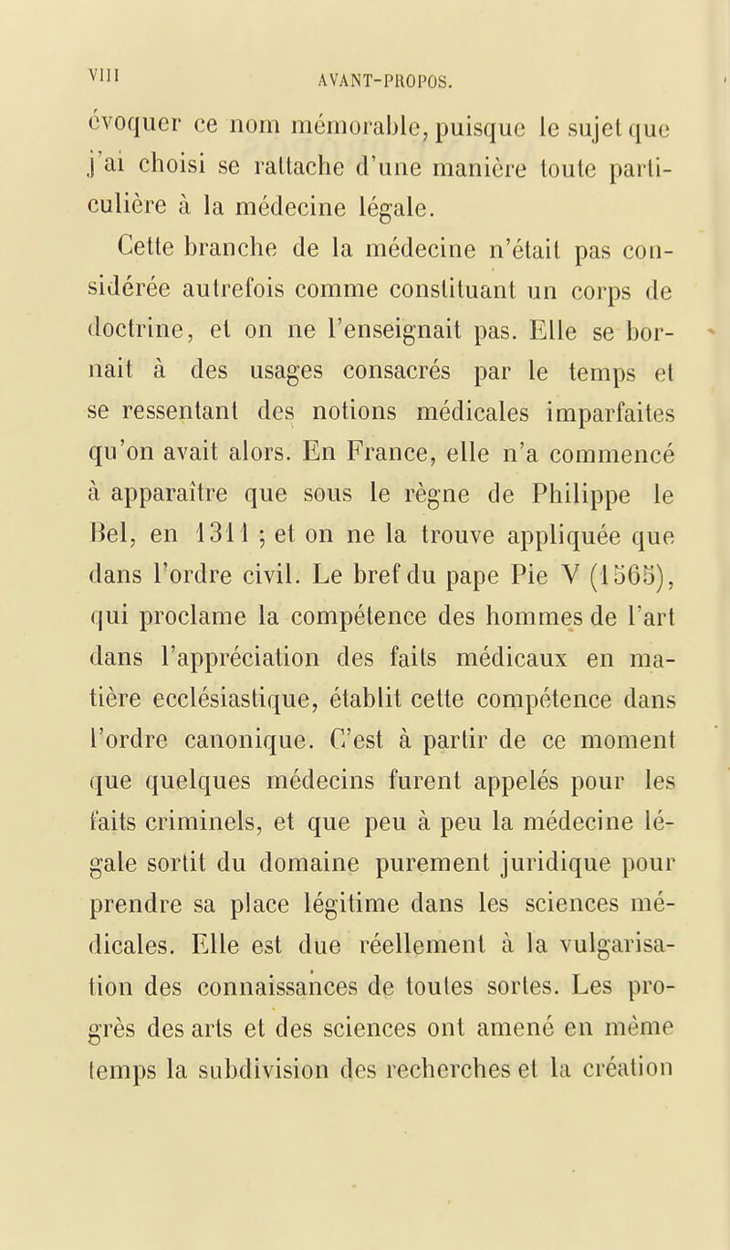 évoquer ce nom mémorable, puisque le sujet que j'ai choisi se rattache d'une manière toute parti- culière à la médecine légale. Cette branche de la médecine n'était pas con- sidérée autrefois comme constituant un corps de doctrine, et on ne l'enseignait pas. Elle se bor- nait à des usages consacrés par le temps et se ressentant des notions médicales imparfaites qu'on avait alors. En France, elle n'a commencé à apparaître que sous le règne de Philippe le Bel, en 1311 ; et on ne la trouve appliquée que dans l'ordre civil. Le bref du pape Pie V (1565), qui proclame la compétence des hommes de l'art dans l'appréciation des faits médicaux en ma- tière ecclésiastique, établit cette compétence dans l'ordre canonique. C'est à partir de ce moment que quelques médecins furent appelés pour les faits criminels, et que peu à peu la médecine lé- gale sortit du domaine purement juridique pour prendre sa place légitime dans les sciences mé- dicales. Elle est due réellement à la vulgarisa- tion des connaissances de toutes sortes. Les pro- grès des arts et des sciences ont amené en même temps la subdivision des recherches et la création