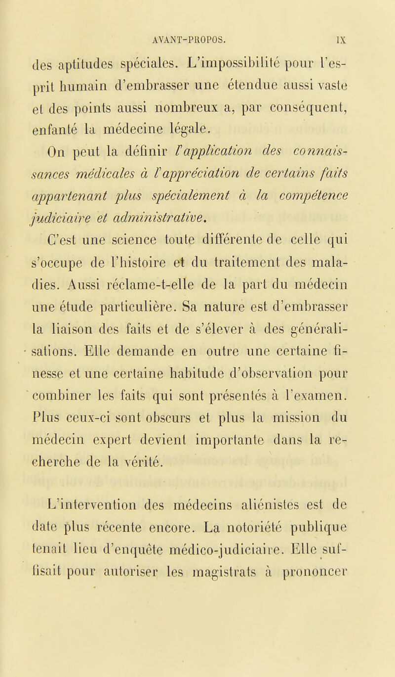 des aptiludes spéciales. L'impossibilité pour l'es- prit humain d'embrasser une étendue aussi vaste et des points aussi nombreux a, par conséquent, enfanté la médecine légale. On peut la définir ïapplication des connais- sances médicales à l'appréciation de certains faits appartenant plus spécialement à la compétence judiciaire et administrative. C'est une science toute différente de celle qui s'occupe de l'histoire et du traitement des mala- dies. Aussi réclame-t-elle de la part du médecin une étude particulière. Sa nature est d'embrasser la liaison des faits et de s'élever à des générali- sations. Elle demande en outre une certaine fi- nesse et une certaine habitude d'observation pour combiner les faits qui sont présentés à l'examen. Plus ceux-ci sont obscurs et plus la mission du médecin expert devient importante dans la re- cherche de la vérité. L'intervention des médecins aliénistes est de date plus récente encore. La notoriété publique tenait lieu d'enquête médico-judiciaire. Elle suf- lisait pour autoriser les magistrats à prononcer