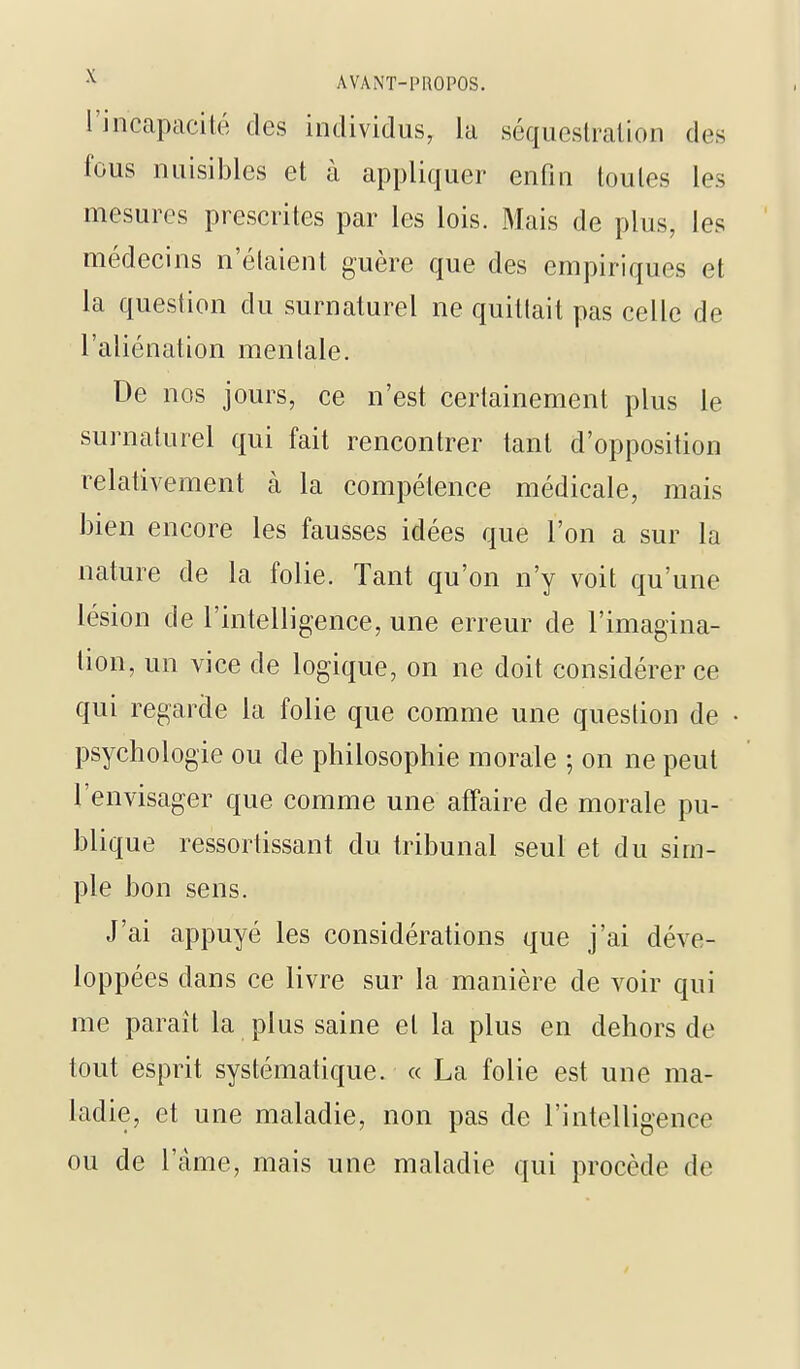 l'incapacité des individus, la séquestration des fous nuisibles et à appliquer enfin toutes les mesures prescrites par les lois. Mais de plus, les médecins n'étaient guère que des empiriques et la question du surnaturel ne quittait pas celle de l'aliénation mentale. De nos jours, ce n'est certainement plus le surnaturel qui fait rencontrer tant d'opposition relativement à la compétence médicale, mais bien encore les fausses idées que l'on a sur la nature de la folie. Tant qu'on n'y voit qu'une lésion de l'intelligence, une erreur de l'imagina- tion, un vice de logique, on ne doit considérer ce qui regarde la folie que comme une question de psychologie ou de philosophie morale ; on ne peut l'envisager que comme une affaire de morale pu- blique ressortissant du tribunal seul et du sim- ple bon sens. J'ai appuyé les considérations que j'ai déve- loppées dans ce livre sur la manière de voir qui me paraît la plus saine et la plus en dehors de tout esprit systématique. « La folie est une ma- ladie, et une maladie, non pas de l'intelligence ou de l'àme, mais une maladie qui procède de y