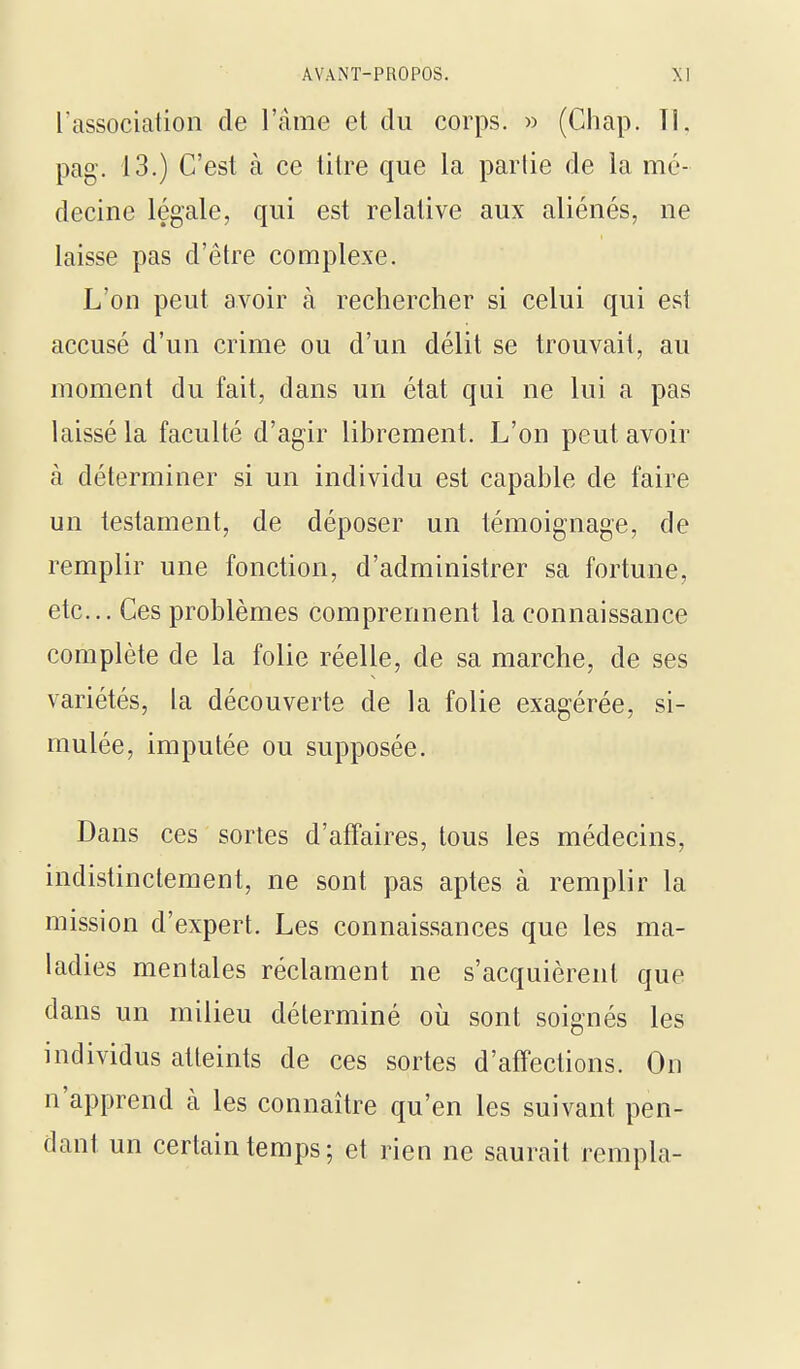 l'association de l'âme et du corps. » (Ciiap. Tl, pag. 13.) C'est à ce litre que la partie de la mé- decine légale, qui est relative aux aliénés, ne laisse pas d'être complexe. L'on peut avoir à rechercher si celui qui est accusé d'un crime ou d'un délit se trouvait, au moment du fait, dans un état qui ne lui a pas laissé la faculté d'agir librement. L'on peut avoir à déterminer si un individu est capable de faire un testament, de déposer un témoignage, de remplir une fonction, d'administrer sa fortune, etc.. Ces problèmes comprennent la connaissance complète de la folie réelle, de sa marche, de ses variétés, la découverte de la folie exagérée, si- mulée, imputée ou supposée. Dans ces sortes d'afTaires, tous les médecins, indistinctement, ne sont pas aptes à remplir la mission d'expert. Les connaissances que les ma- ladies mentales réclament ne s'acquièrent que dans un milieu déterminé où sont soignés les individus atteints de ces sortes d'affections. On n'apprend k les connaître qu'en les suivant pen- dant un certain temps; et rien ne saurait rempla-