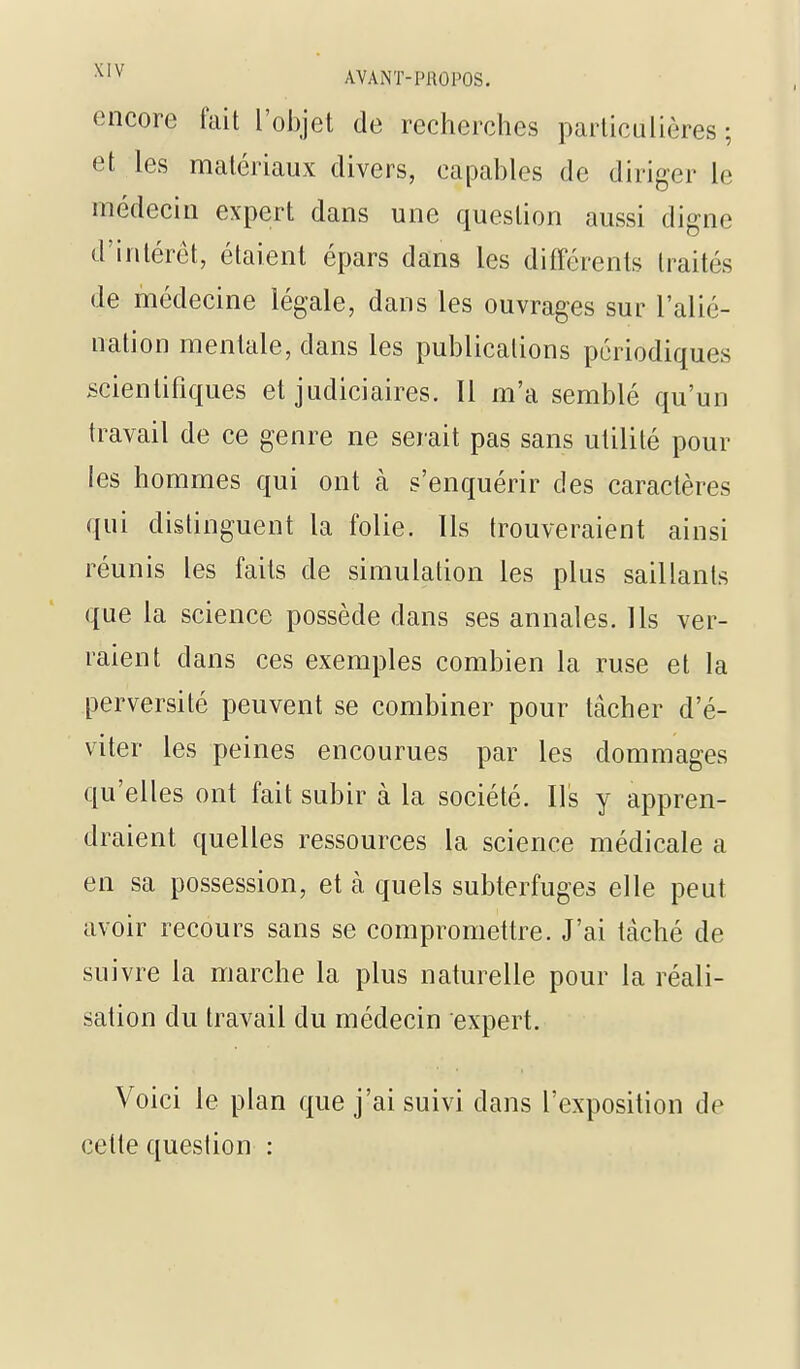 encore fait l'objet de recherches particulières; et les matériaux divers, capables de diriger le médecin expert dans une question aussi digne d'intérêt, étaient épars dans les différents traités de médecine légale, dans les ouvrages sur l'alié- nation mentale, dans les publications périodiques scientifiques et judiciaires. Il m'a semblé qu'un travail de ce genre ne serait pas sans utilité pour les hommes qui ont cà s'enquérir des caractères qui distinguent la folie. Ils trouveraient ainsi réunis les faits de simulation les plus saillants que la science possède dans ses annales. Ils ver- raient dans ces exemples combien la ruse et la perversité peuvent se combiner pour tâcher d'é- viter les peines encourues par les dommages qu'elles ont fait subir à la société. Ils y appren- draient quelles ressources la science médicale a en sa possession, et à quels subterfuges elle peut avoir recours sans se compromettre. J'ai tâché de suivre la marche la plus naturelle pour la réali- sation du travail du médecin expert. Voici le plan que j'ai suivi dans l'exposition de cette question :