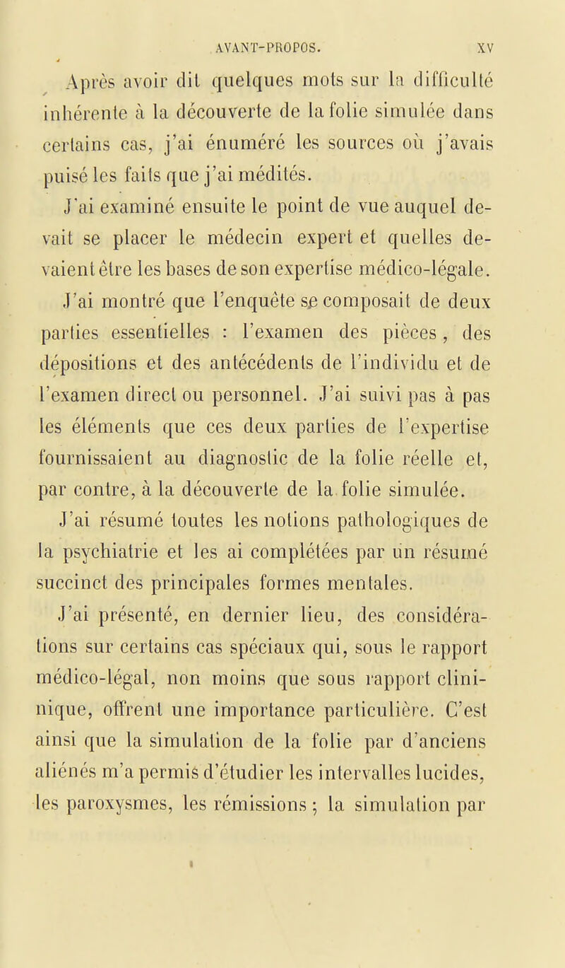 Après avoir dit quelques mots sur la difficulté inhérente à la découverte de la folie simulée dans certains cas, j'ai énuméré les sources où j'avais puisé les faits que j'ai médités. J'ai examiné ensuite le point de vue auquel de- vait se placer le médecin expert et quelles de- vaient être les bases de son expertise médico-légale. J'ai montré que l'enquête s^ composait de deux parties essentielles : l'examen des pièces, des dépositions et des antécédents de l'individu et de l'examen direct ou personnel. J'ai suivi pas à pas les éléments que ces deux parties de l'expertise fournissaient au diagnostic de la folie réelle et, par contre, à la découverte de la folie simulée. J'ai résumé toutes les notions pathologiques de la psychiatrie et les ai complétées par un résumé succinct des principales formes mentales. J'ai présenté, en dernier lieu, des considéra- lions sur certains cas spéciaux qui, sous le rapport médico-légal, non moins que sous rapport clini- nique, offrent une importance particulière. C'est ainsi que la simulation de la folie par d'anciens aliénés m'a permis d'étudier les intervalles lucides, les paroxysmes, les rémissions ; la simulation par