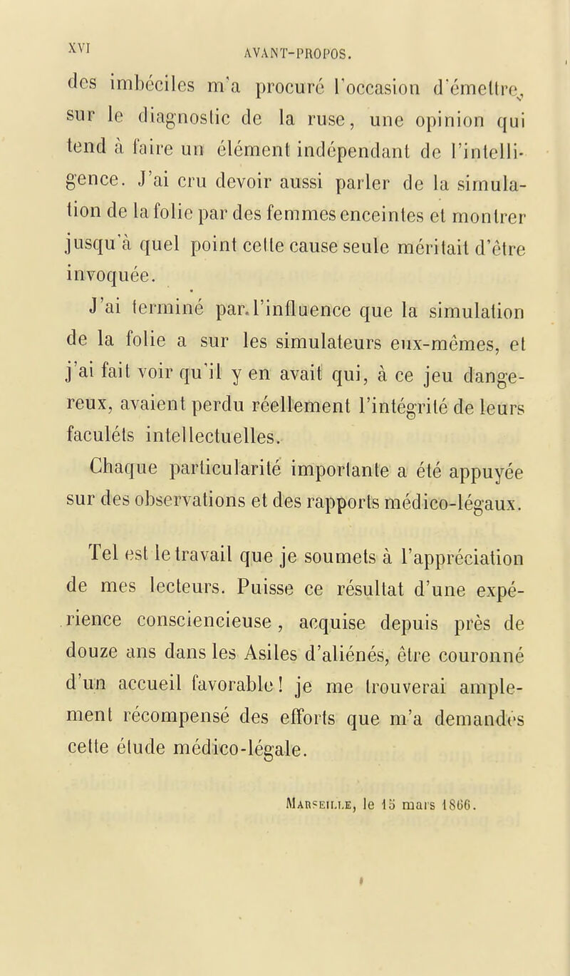 dos imbéciles m'a procure Toccasion d émettre^, sur le diagnostic de la ruse, une opinion qui tend à l'aire un élément indépendant de l'intelli- gence. J'ai cru devoir aussi parler de la simula- tion de la folie par des femmes enceintes et montrer jusqu'à quel point cette cause seule méritait d'être invoquée. J'ai terminé par.l'influence que la simulation de la folie a sur les simulateurs eux-mêmes, et j'ai fait voir qu'il y en avait qui, à ce jeu dange- reux, avaient perdu réellement l'intégrité de leurs faculéls intellectuelles. Chaque particularité importante a été appuyée sur des observations et des rapports médico-légaux. Tel est le travail que je soumets à l'appréciation de mes lecteurs. Puisse ce résultat d'une expé- rience consciencieuse, acquise depuis près de douze ans dans les Asiles d'aliénés, être couronné d'un accueil favorable! je me trouverai ample- ment récompensé des efforts que m'a demandes celte étude médico-légale. MAnsEiu.E, le Ib mars 1806.