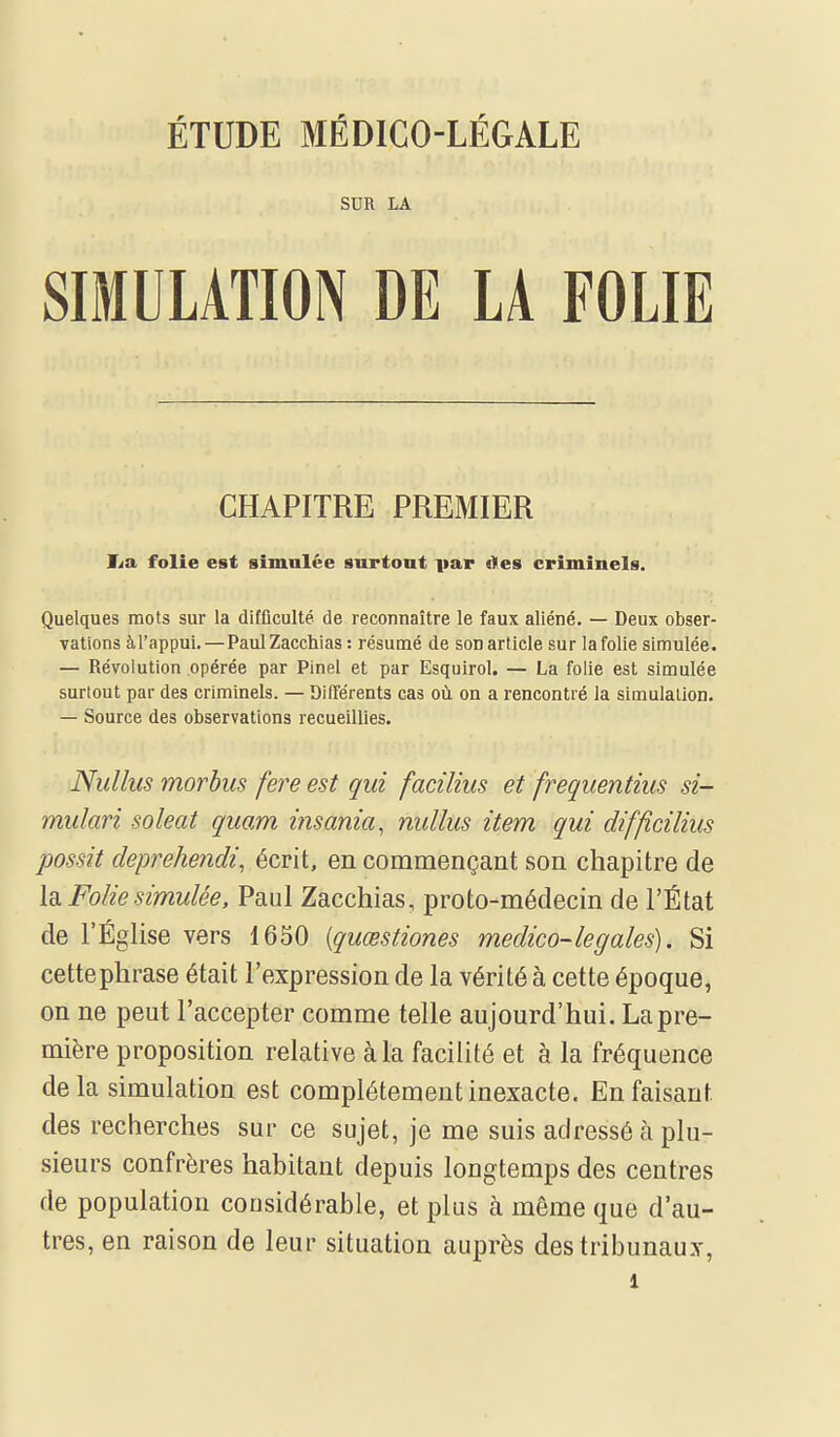 ÉTUDE MÉDICO-LÉGALE SUR LA SIMULATION DE LA FOLIE CHAPITRE PREMIER Ita, folie est simulée surtont par «les criminels. Quelques mots sur la difficulté de reconnaître le faux aliéné. — Deux obser- vations à l'appui.—PaulZacchias : résumé de son article sur la folie simulée. — Révolution opérée par Pinei et par Esquirol. — La folie est simulée surtout par des criminels. — Différents cas où on a rencontré la simulation. — Source des observations recueillies. Nullus morbus fere est qui facilius et frequentius si- mulari soleat quam insania, nullus item qui difficilius possit deprehendi, écrit, en commençant son chapitre de \di Folie simulée, Paul Zacchias, proto-médecin de l'État de l'Église vers 1650 {quœstiones medico-legales). Si cette phrase était l'expression de la vérité à cette époque, on ne peut l'accepter comme telle aujourd'hui. Lapre- mière proposition relative à la facilité et à la fréquence delà simulation est complètement inexacte. En faisant des recherches sur ce sujet, je me suis adressé à plu- sieurs confrères habitant depuis longtemps des centres de population considérable, et plus à même que d'au- tres, en raison de leur situation auprès des tribunaux,