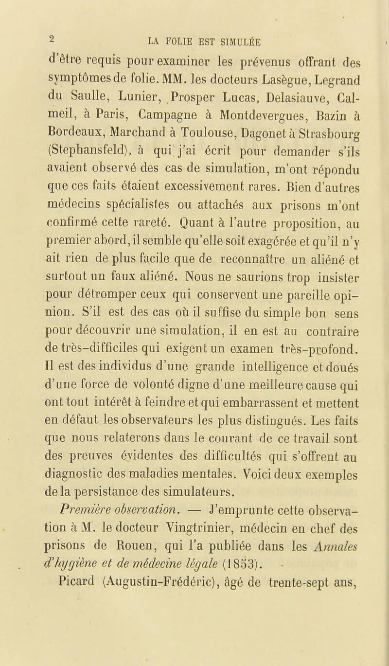 d'être requis pour examiner les prévenus offrant des symptômes de folie. MM. les docteurs Lasègue, Legrand du Saulle, Lunier, Prosper Lucas, Delasiauve, Cal- meil, cà Paris, Campagne à Montdevergues, Bazin à Bordeaux, Marchand à Toulouse, Dagonet à Strasbourg (Stephansfeld), à qui j'ai écrit pour demander s'ils avaient observé des cas de simulation, m'ont répondu que ces faits étaient excessivement rares. Bien d'autres médecins spécialistes ou attachés aux prisons m'ont confirmé cette rareté. Quant à l'autre proposition, au premier abord, il semble qu'elle soit exagérée et qu'il n'y ait rien de plus facile que de reconnaître un aliéné et surtout un faux aliéné. Nous ne saurions trop insister pour détromper ceux qui conservent une pareille opi- nion. S'il est des cas oti il suffise du simple bon sens pour découvrir une simulation, il en est au contraire de très-difficiles qui exigent un examen très-profond. Il est des individus d'une grande intelligence et doués d'une force de volonté digne d'une meilleure cause qui ont tout intérêt à feindre et qui embarrassent et mettent en défaut les observateurs les plus distingués. Les faits que nous relaterons dans le courant de ce travail sont des preuves évidentes des difficultés qui s'offrent au diagnostic des maladies mentales. Voici deux exemples delà persistance des simulateurs. Première observation. — J'emprunte cette observa- tion à M. le docteur Vingtrinier, médecin en chef des prisons de Rouen, qui l'a publiée dans les Annales d'hygiène et de médecine légale (1853). Picard (Augustin-Frédéric), âgé de trente-sept ans,