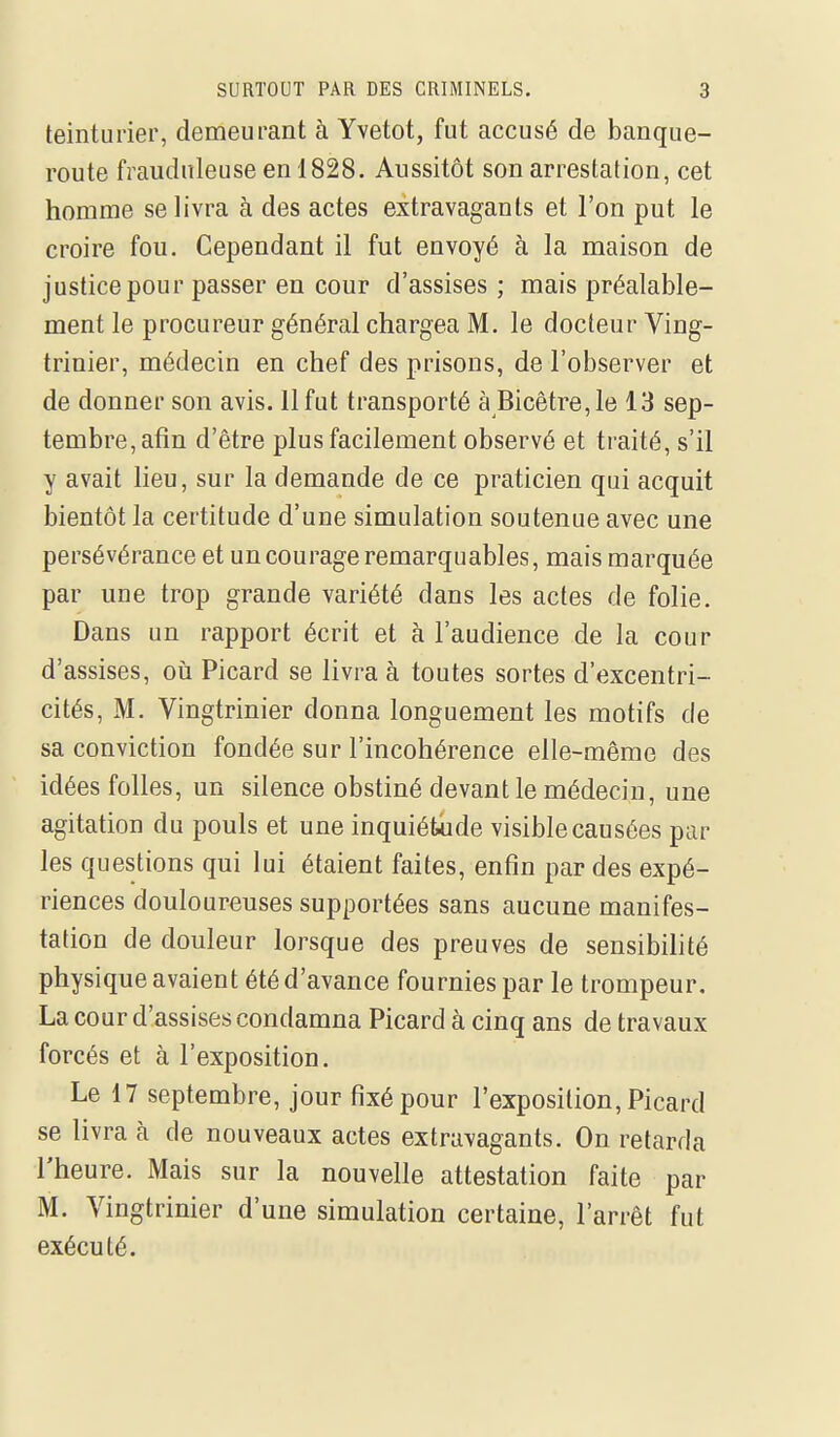 teinturier, demeurant à Yvetot, fut accusé de banque- route frauduleuse en 1828. Aussitôt son arrestation, cet homme se livra à des actes extravagants et l'on put le croire fou. Cependant il fut envoyé à la maison de justice pour passer en cour d'assises ; mais préalable- ment le procureur général chargea M. le docteur Ving- trinier, médecin en chef des prisons, de l'observer et de donner son avis. 11 fut transporté à Bicêtre,Ie 13 sep- tembre, afin d'être plus facilement observé et traité, s'il y avait lieu, sur la demande de ce praticien qui acquit bientôt la certitude d'une simulation soutenue avec une persévérance et un courage remarquables, mais marquée par une trop grande variété dans les actes de folie. Dans un rapport écrit et à l'audience de la cour d'assises, oii Picard se livra à toutes sortes d'excentri- cités, M. Vingtrinier donna longuement les motifs de sa conviction fondée sur l'incohérence elle-même des idées folles, un silence obstiné devant le médecin, une agitation du pouls et une inquiétude visible causées par les questions qui lui étaient faites, enfin par des expé- riences douloureuses supportées sans aucune manifes- tation de douleur lorsque des preuves de sensibilité physique avaient été d'avance fournies par le trompeur. La cour d'assises condamna Picard à cinq ans de travaux forcés et à l'exposition. Le 17 septembre, jour fixé pour l'exposition, Picard se livra à de nouveaux actes extravagants. On retarda l'heure. Mais sur la nouvelle attestation faite par M. Vingtrinier d'une simulation certaine, l'arrêt fut exécuté.