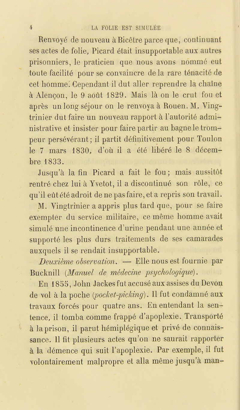 Renvoyé de nouveau à Bicêtre parce que, continuant ses actes de folie, Picard était insupportable aux autres prisonniers, le praticien que nous avons nommé eut toute facilité pour se convaincre delà rare ténacité de cet homme! Cependant il dut aller reprendre la chaîne à Alençon, le 9 août 1829. Mais là on le crut fou et après un long séjour on le renvoya à Rouen. M. Ving- trinier dut faire un nouveau rapport à l'autorité admi- nistrative et insister pour faire partir au bagne le trom- peur persévérant; il partit définitivement pour Toulon le 7 mars 1830, d'où il a été libéré le 8 décem- bre 1833. Jusqu'à la fin Picard a fait le fou ; mais aussitôt rentré chez lui à Yvetot, il a discontinué son rôle, ce qu'il eût été adroit de ne pas faire, et a repris son travail. M. Vingtrinier a appris plus tard que, pour se faire exempter du service militaire, ce même homme avait simulé une incontinence d'urine pendant une année et supporté les plus durs traitements de ses camarades auxquels il se rendait insupportable. Deuxième observation. — Elle nous est fournie par Bucknill {Manuel de médecine psychologique). En 1855, John Jackes fut accusé aux assises du Devon de Yol à la poche [pocket-picking). Il fut condamné aux travaux forcés pour quatre ans. En entendant la sen- tence, il tomba comme frappé d'apoplexie. Transporté à la prison, il parut hémiplégique et privé de connais- sance. 11 fit plusieurs actes qu'on ne saurait rapporter à la démence qui suit l'apoplexie. Par exemple, il fut volontairement malpropre et alla même jusqu'à man-