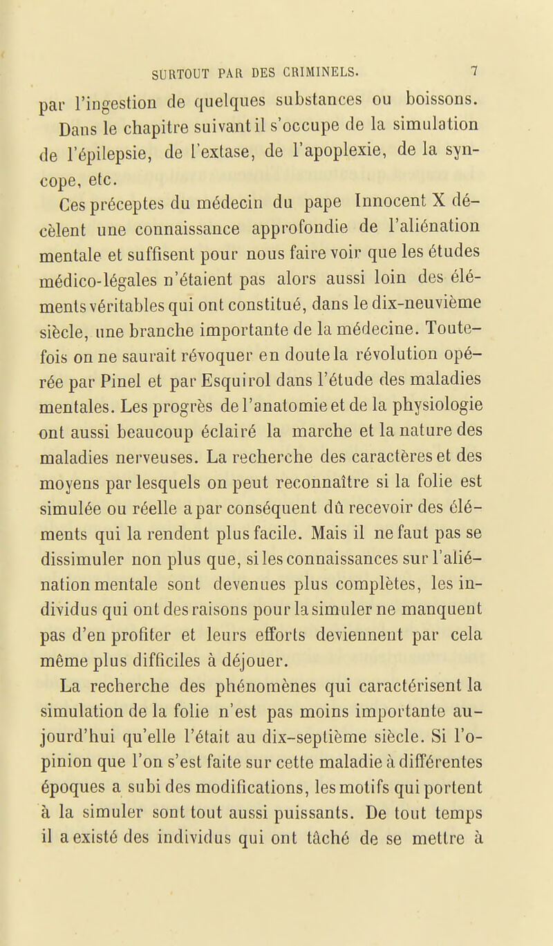 par l'ingestion de quelques substances ou boissons. Dans le chapitre suivant il s'occupe de la simulation de l'épilepsie, de l'extase, de l'apoplexie, de la syn- cope, etc. Ces préceptes du médecin du pape Innocent X dé- cèlent une connaissance approfondie de l'aliénation mentale et suffisent pour nous faire voir que les études médico-légales n'étaient pas alors aussi loin des élé- ments véritables qui ont constitué, dans le dix-neuvième siècle, une branche importante de la médecine. Toute- fois on ne saurait révoquer en doute la révolution opé- rée par Pinel et par Esquirol dans l'étude des maladies mentales. Les progrès del'anatomieet de la physiologie ont aussi beaucoup éclairé la marche et la nature des maladies nerveuses. La recherche des caractères et des moyens par lesquels on peut reconnaître si la folie est simulée ou réelle a par conséquent dû recevoir des élé- ments qui la rendent plus facile. Mais il ne faut pas se dissimuler non plus que, si les connaissances sur l'alié- nation mentale sont devenues plus complètes, les in- dividus qui ont des raisons pour la simuler ne manquent pas d'en profiter et leurs efforts deviennent par cela même plus difficiles à déjouer. La recherche des phénomènes qui caractérisent la simulation de la folie n'est pas moins importante au- jourd'hui qu'elle l'était au dix-septième siècle. Si l'o- pinion que l'on s'est faite sur cette maladie à différentes époques a subi des modifications, les motifs qui portent à la simuler sont tout aussi puissants. De tout temps il a existé des individus qui ont tâché de se mettre à