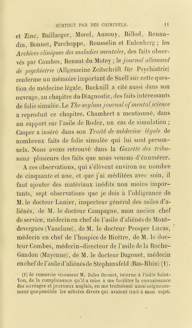 et Zinc, Baillarger, Morel, Auzouy, Billod, Renau- din. Bonnet, Parchappe, Rousselin et Eulenberg ; les Archives cliniques des maladies mentales, des faits obser- vés par Combes, Renaul du Motey ; \e journal allemand de psychiatrie (Allgemeine Zeitschrift flir Psychiatrie) renferme un mémoire important de Suell sur cette ques- tion de médecine légale. Bucknill a cité aussi dans son ouvrage, au chapitre du Diagnostic, des faits intéressants de folie simulée. Le The asylum journal of mental science a reproduit ce chapitre. Chambert a mentionné, dans un rapport sur l'asile de Rodez, un cas de simulation ; Casper a inséré dans son Traité de médecine légale de nombreux faits de folie simulée qui lui sont person- nels. Nous avons retrouvé dans la Gazette des tribu- naux plusieurs des faits que nous venons d'énnmérer. A ces observations, qui s'élèvent environ au nombre de cinquante et une, et que j'ai méditées avec soin, il faut ajouter des matériaux inédits non moins impor- tants, sept observations que je dois à l'obligeance de M. le docteur Lunier, inspecteur général des asiles d'a- liénés, de M. le docteur Campagne, mon ancien chef de service, médecin en chef de l'asile d'aliénés de Mont- devergues (Vaucluse), de M. le docteur Prosper Lucas, médecin en chef de l'hospice de Bicêtre, de M. le doc- teur Combes, médecin-directeur de l'asile de la Roche- Gandon (Mayenne), de M. le docteur Dagonet, médecin enchefdel'asiled'aliénésde Stephansfeld (Bas-Rhin) (1). (1) Je remercie vivement M. Jules Drouet, interne à l'asile Saint- Yon, de la complaisance qu'il a mise à me faciliter la connaissance des ouvrages et journaux anglais, en me ti'aduisant aussi soigneuse- ment que possible les articles divers qui avaient Irait à mon sujet.