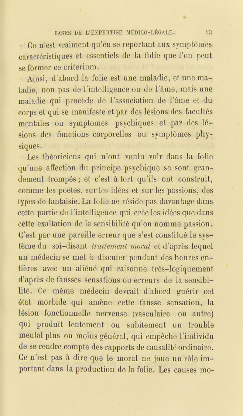 Ce n'est vraiment qu'en se reportant aux symptômes caractéristiques et essentiels de la folie que l'on peut se former ce critérium. Ainsi, d'abord la folie est une maladie, et une ma- ladie, non pas de l'intelligence ou de l'âme, mais une maladie qui procède de l'association de l'âme et du corps et qui se manifeste et par des lésions des facultés mentales ou symptômes psychiques et par des lé- sions des fonctions corporelles ou symptômes phy- siques. Les théoriciens qui n'ont voulu voir dans la folie qu'une affection du principe psychique se sont gran- dement trompés ; et c'est à tort qu'ils ont construit, comme les poètes, sur les idées et sur les passions, des types de fantaisie. La folie no réside pas davantage dans cette partie de l'intelligence qui crée les idées que dans cette exaltation de la sensibilité qu'on nomme passion. C'est par une pareille erreur que s'est constitué le sys- tème du soi-disant traitement, moral et d'après lequel un médecin se met à discuter pendant des heures en- tières avec un aliéné qui raisonne très-logiquement d'après de fausses sensations ou erreurs de la sensibi- lité. Ce même médecin devrait d'abord guérir cet état morbide qui amène cette fausse sensation, la lésion fonctionnelle nerveuse (vasculaire ou autre) qui produit lentement ou subitement un trouble mental plus ou moins général, qui empêche l'individu de se rendre compte des rapports de causalité ordinaire. Ce n'est pas à dire que le moral ne joue un rôle im- portant dans la production de la folie. Les causes mo-