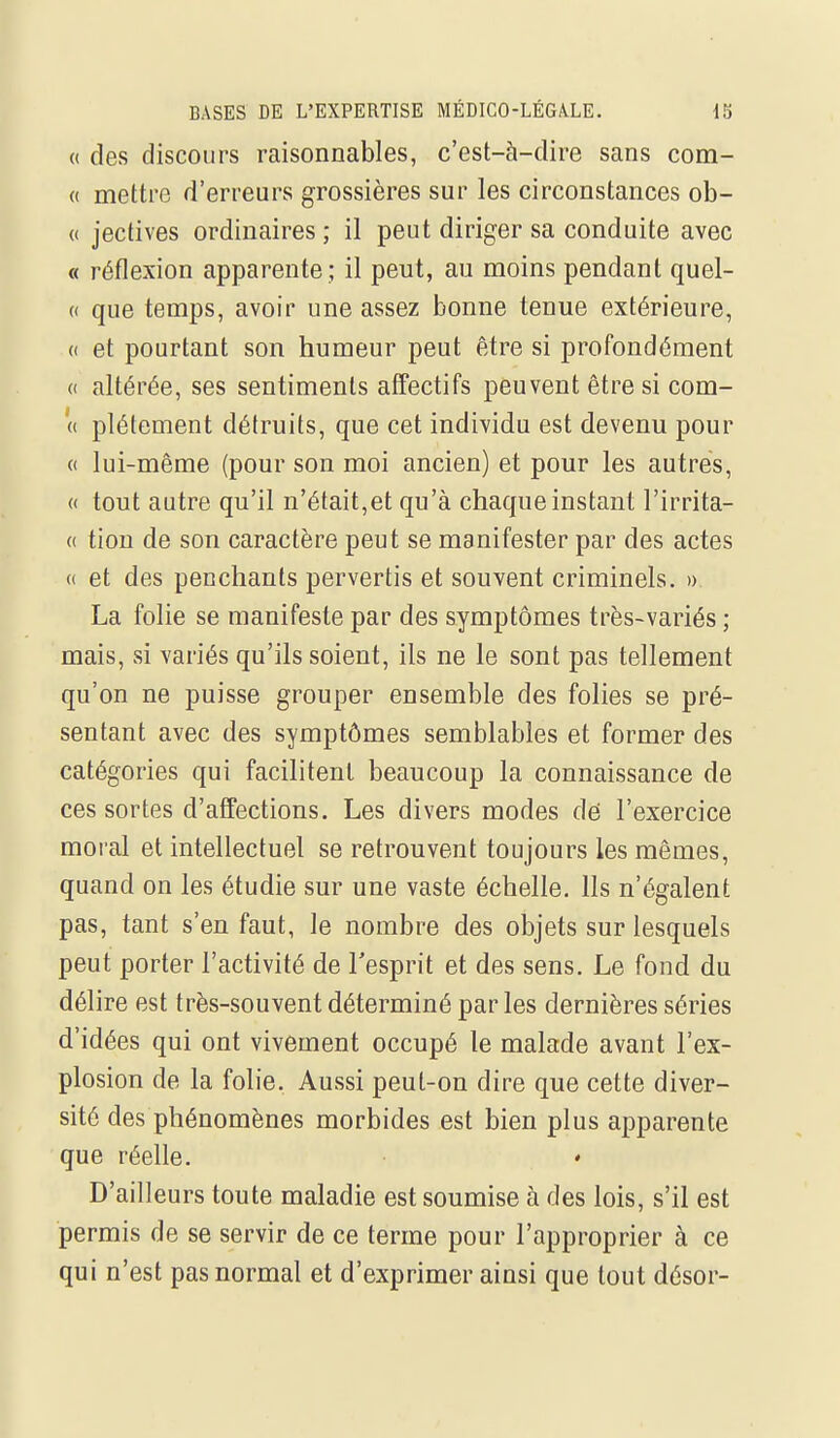 « des discours raisonnables, c'est-à-dire sans com- « mettre d'erreurs grossières sur les circonstances ob- (( jectives ordinaires ; il peut diriger sa conduite avec « réflexion apparente ; il peut, au moins pendant quel- « que temps, avoir une assez bonne tenue extérieure, « et pourtant son humeur peut être si profondément « altérée, ses sentiments affectifs peuvent être si com- '(( plétement détruits, que cet individu est devenu pour (( lui-même (pour son moi ancien) et pour les autres, « tout autre qu'il n'était,et qu'à chaque instant l'irrita- (( tion de son caractère peut se manifester par des actes (( et des penchants pervertis et souvent criminels. » La folie se manifeste par des symptômes très-variés ; mais, si variés qu'ils soient, ils ne le sont pas tellement qu'on ne puisse grouper ensemble des folies se pré- sentant avec des symptômes semblables et former des catégories qui facilitent beaucoup la connaissance de ces sortes d'affections. Les divers modes dé l'exercice moral et intellectuel se retrouvent toujours les mêmes, quand on les étudie sur une vaste échelle. Ils n'égalent pas, tant s'en faut, le nombre des objets sur lesquels peut porter l'activité de l'esprit et des sens. Le fond du délire est très-souvent déterminé par les dernières séries d'idées qui ont vivement occupé le malade avant l'ex- plosion de la folie. Aussi peut-on dire que cette diver- sité des phénomènes morbides est bien plus apparente que réelle. D'ailleurs toute maladie est soumise à des lois, s'il est permis de se servir de ce terme pour l'approprier à ce qui n'est pas normal et d'exprimer ainsi que tout désor-