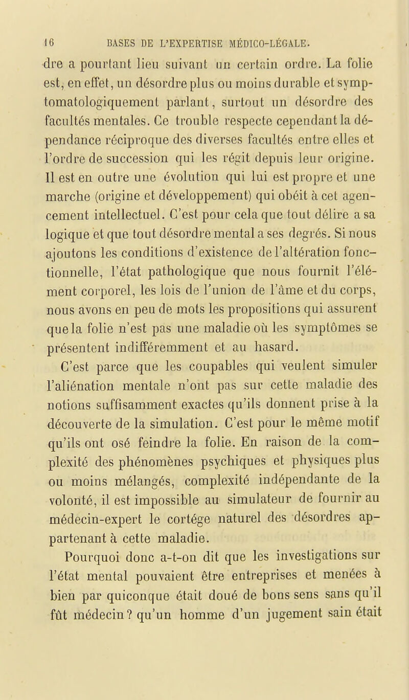 dre a pourtant lieu suivant un certain ordre. La folie est, en effet, un désordre plus ou moins durable etsymp- tomatologiquement parlant, surtout un désordre des facultés mentales. Ce trouble respecte cependant la dé- pendance réciproque des diverses facultés entre elles et l'ordre de succession qui les régit depuis leur origine. Il est en outre une évolution qui lui est propre et une marche (origine et développement) qui obéit à cet agen- cement intellectuel. C'est pour cela que tout délire a sa logique et que tout désordre mental a ses degrés. Si nous ajoutons les conditions d'existence de l'altération fonc- tionnelle, l'état pathologique que nous fournit l'élé- ment corporel, les lois de l'union de l'âme et du corps, nous avons en peu de mots les propositions qui assurent que la folie n'est pas une maladie où les symptômes se présentent indifféremment et au hasard. C'est parce que les coupables qui veulent simuler l'aliénation mentale n'ont pas sur cette maladie des notions suffisamment exactes qu'ils donnent prise à la découverte de la simulation. C'est pour le même motif qu'ils ont osé feindre la folie. En raison de la com- plexité des phénomènes psychiques et physiques plus ou moins mélangés, complexité indépendante de la volonté, il est impossible au simulateur de fournir au médecin-expert le cortège naturel des désordres ap- partenant à cette maladie. Pourquoi donc a-t-on dit que les investigations sur l'état mental pouvaient être entreprises et menées à bien par quiconque était doué de bons sens sans qu'il fût médecin? qu'un homme d'un jugement sain était