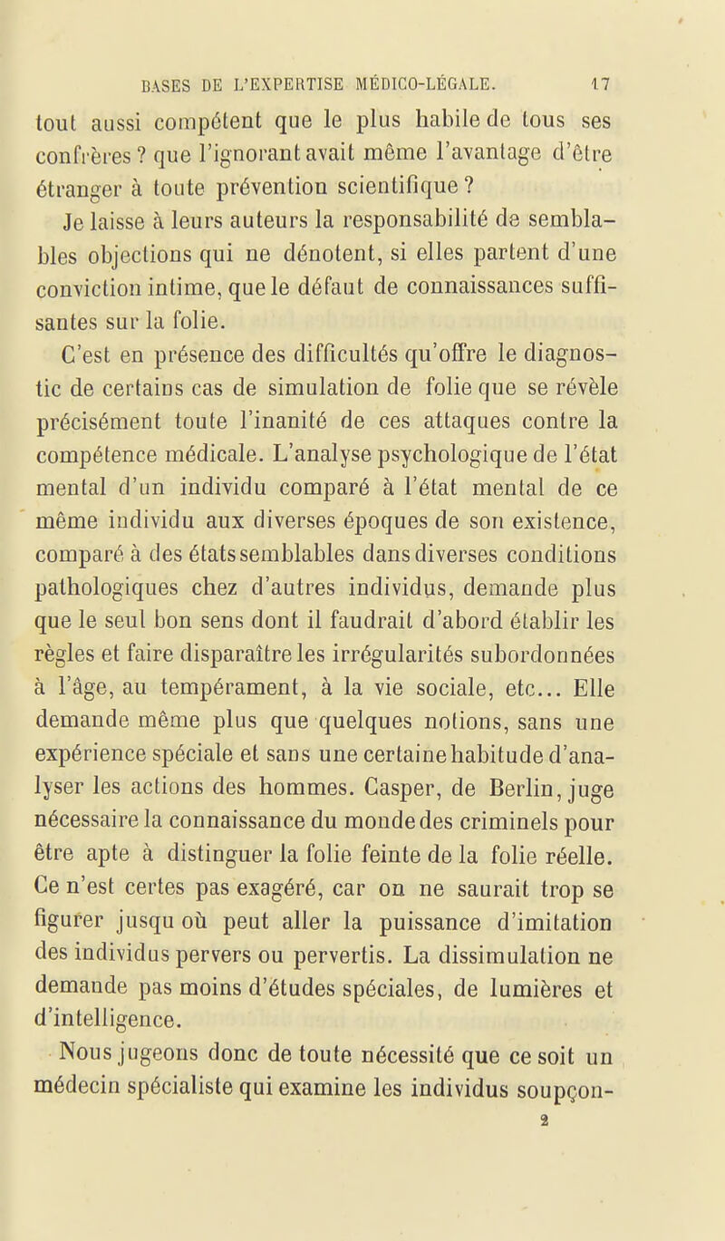 tout aussi compétent que le plus habile de lous ses confrères ? que l'ignorant avait même l'avantage d'être étranger à toute prévention scientifique ? Je laisse à leurs auteurs la responsabilité de sembla- bles objections qui ne dénotent, si elles partent d'une conviction intime, que le défaut de connaissances suffi- santes sur la folie. C'est en présence des difficultés qu'offre le diagnos- tic de certains cas de simulation de folie que se révèle précisément toute l'inanité de ces attaques contre la compétence médicale. L'analyse psychologique de l'état mental d'un individu comparé à l'état mental de ce même individu aux diverses époques de son existence, comparé à des états semblables dans diverses conditions pathologiques chez d'autres individus, demande plus que le seul bon sens dont il faudrait d'abord établir les règles et faire disparaître les irrégularités subordonnées à l'âge, au tempérament, à la vie sociale, etc.. Elle demande même plus que quelques notions, sans une expérience spéciale et sans une certaine habitude d'ana- lyser les actions des hommes. Casper, de Berlin, juge nécessaire la connaissance du monde des criminels pour être apte à distinguer la folie feinte de la folie réelle. Ce n'est certes pas exagéré, car on ne saurait trop se figurer jusqu oh peut aller la puissance d'imitation des individus pervers ou pervertis. La dissimulation ne demande pas moins d'études spéciales, de lumières et d'intelligence. Nous jugeons donc de toute nécessité que ce soit un médecin spécialiste qui examine les individus soupçon- 3