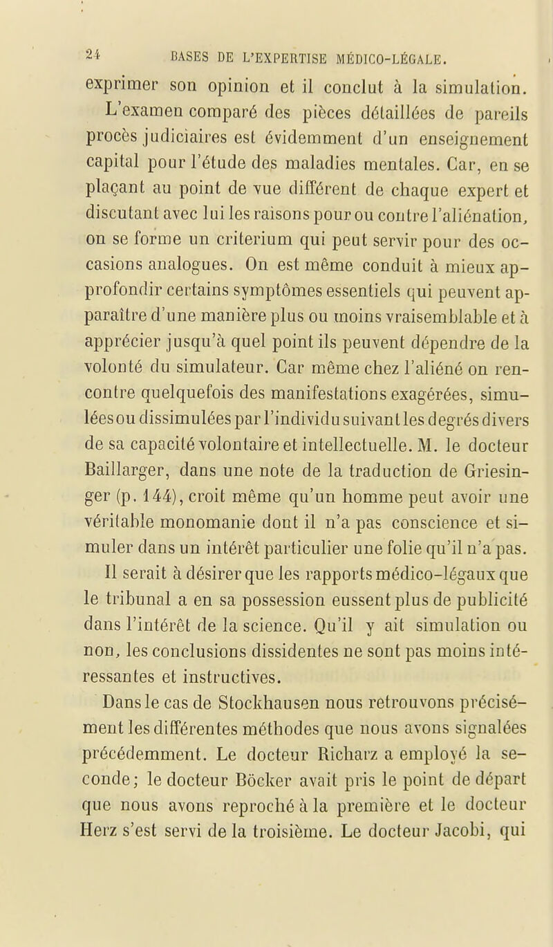 exprimer son opinion et il conclut à la simulation. L'examen comparé des pièces détaillées de pareils procès judiciaires est évidemment d'un enseignement capital pour l'étude des maladies mentales. Car, en se plaçant au point de vue différent de chaque expert et discutant avec lui les raisons pour ou contre l'aliénation, on se forme un critérium qui peut servir pour des oc- casions analogues. On est même conduit à mieux ap- profondir certains symptômes essentiels qui peuvent ap- paraître d'une manière plus ou moins vraisemblable et à apprécier jusqu'à quel point ils peuvent dépendre de la volonté du simulateur. Car même chez l'aliéné on ren- contre quelquefois des manifestations exagérées, simu- léesou dissimulées parl'individusuivantles degrés divers de sa capacité volontaire et intellectuelle. M. le docteur Baillarger, dans une note de la traduction de Griesin- ger (p. 144), croit même qu'un homme peut avoir une véritable monomanie dont il n'a pas conscience et si- muler dans un intérêt particulier une folie qu'il n'a pas. Il serait à désirer que les rapports médico-légaux que le tribunal a en sa possession eussent plus de publicité dans l'intérêt de la science. Qu'il y ait simulation ou non, les conclusions dissidentes ne sont pas moins inté- ressantes et instructives. Dans le cas de Stockhausen nous retrouvons précisé- ment les différentes méthodes que nous avons signalées précédemment. Le docteur Richarz a employé la se- conde; le docteur Bôcker avait pris le point de départ que nous avons reproché à la première et le docteur Herz s'est servi de la troisième. Le docteur Jacobi, qui