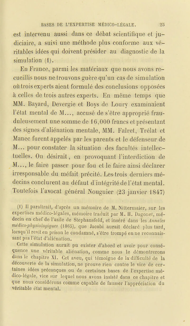 est intervenu aussi clans ce débat scientifique et ju- diciaire, a suivi une méthode plus conforme aux vé- ritables idées qui doivent présider au diagnostic de la simulation (1). En France, parmi les matériaux que nous avons re- cueillis nous ne trouvons guère qu'un cas de simulation où trois experts aient formulé des conclusions opposées à celles de trois autres experts. En même temps que MM. Bayard, Devergie et Boys de Loury examinaient l'état mental de M..., accusé de s'être approprié frau- duleusement une somme de 16,000 francs et présentant des signes d'aliénation mentale, MM. Falret, Trélat et Manec furent appelés par les parents et le défenseur de M... pour constater la situation des facultés intellec- tuelles. Ou désirait, en provoquant l'interdiction de M..., le faire passer pour fou et le faire ainsi déclarer irresponsable du méfait précité. Les-trois derniers mé- decins conclurent au défaut d'intégrité de l'état mental. Toutefois l'avocat général Nouguier (23 janvier 1847) (1) Il paraîtrait, d'après un mémoire de M. Nittermaier, sur les expertises médico-légales, mémoire traduit par M. H. Dagotiel, mé- decin en chef de l'asile de Stephansfeld, et inséré dans les Annales médico-physiologiques (1863), que Jacobi aurait déclaré plus tard, lorsqu'il revit en prison le condamné, s'être trompé en ne reconnais- sant pas l'état d'aliénation. Celte simulation aurait pu exister d'abord et avoir pour consé- quence une véritable aliénation, comme nous le démontrerons dans le chapitre XI. Cet aveu, qui témoigne de la difficulté de la découverte de la simulation, ne prouve rien contre le vice de cer- taines idées préconçues ou de certaines bases de l'expertise mé- dico-légale, vice sur lequel nous avons insisté dans ce chapitre et que nous considérons comme capable de fausser l'appréciation du véritable état mental.