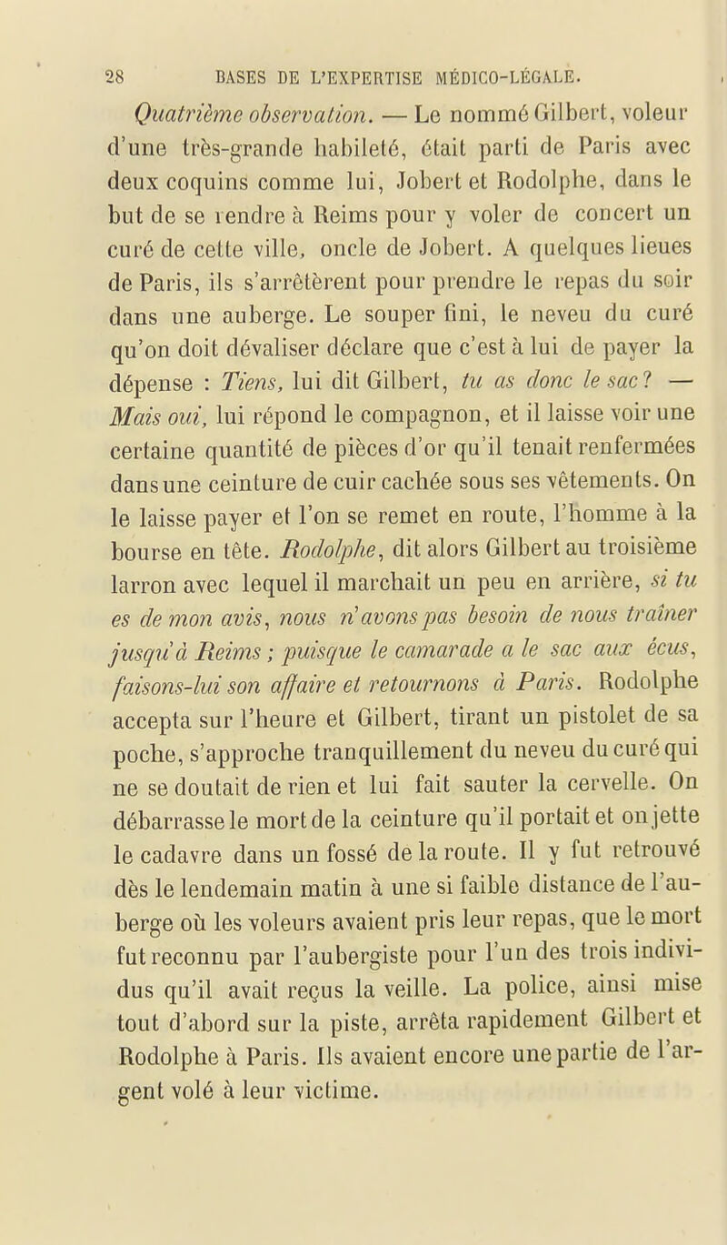 Quatrième observation. — Le nommé Gilbert, voleur d'une très-grande habileté, était parti de Paris avec deux coquins comme lui, Jobert et Rodolphe, dans le but de se vendre à Reims pour y voler de concert un curé de cette ville, oncle de Jobert. A quelques lieues de Paris, ils s'arrêtèrent pour prendre le repas du soir dans une auberge. Le souper fini, le neveu du curé qu'on doit dévaliser déclare que c'est à lui de payer la dépense : Tiens, lui dit Gilbert, tu as donc le sac 1 — Mais oui, lui répond le compagnon, et il laisse voir une certaine quantité de pièces d'or qu'il tenait renfermées dans une ceinture de cuir cachée sous ses vêtements. On le laisse payer et l'on se remet en route, l'homme à la bourse en tête. Rodolphe, dit alors Gilbert au troisième larron avec lequel il marchait un peu en arrière, si tu es démon avis, nous n'avons pas besoin de nous traîner jusquà Reims ; puisque le camarade a le sac aux écus, faisons-lui son affaire et retournons à Paris. Rodolphe accepta sur l'heure et Gilbert, tirant un pistolet de sa poche, s'approche tranquillement du neveu du curé qui ne se doutait de rien et lui fait sauter la cervelle. On débarrasse le mort de la ceinture qu'il portait et on jette le cadavre dans un fossé de la route. 11 y fut retrouvé dès le lendemain matin à une si faible distance de l'au- berge où les voleurs avaient pris leur repas, que le mort fut reconnu par l'aubergiste pour l'un des trois indivi- dus qu'il avait reçus la veille. La police, ainsi mise tout d'abord sur la piste, arrêta rapidement Gilbert et Rodolphe à Paris. Ils avaient encore une partie de l'ar- gent volé à leur victime.