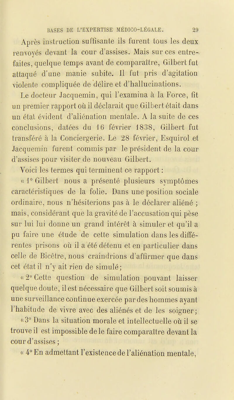 Après instruclion suffisante ils furent tous les deux renvoyés devant la cour d'assises. Mais sur ces entre- faites, quelque temps avant de comparaître, Gilbert fut attaqué d'une manie subite. 11 fut pris d'agitation violente compliquée de délire et d'hallucinations. Le docteur Jacquemin, qui l'examina à la Force, fit un premier rapport oii il déclarait que Gilbert était dans un étal évident d'aliénation mentale. A la suite de ces conclusions, datées du 16 février 1838, Gilbert fut transféré à la Conciergerie. Le 28 février, Esquirol et Jacquemin furent commis par le président de la cour d'assises pour visiter de nouveau Gilbert. Voici les termes qui terminent ce rapport : « 1° Gilbert nous a présenté plusieurs symptômes caractéristiques de la folie. Dans une position sociale ordinaire, nous n'hésiterions pas à le déclarer aliéné ; mais, considérant que la gravité de l'accusation qui pèse sur lui lui donne un grand intérêt à simuler et qu'il a pu faire une étude de cette simulation dans les diffé- rentes prisons oii il a été détenu et en particulier dans celle de Bicêlre, nous craindrions d'affirmer que dans cet état il n'y ait rien de simulé;  2° Cette question de simulation pouvant laisser quelque doute, il est nécessaire que Gilbert soit soumis à une surveillance continue exercée par des hommes ayant l'habitude de vivre avec des aliénés et de les soigner; «3° Dans la situation morale et intellectuelle où il se trouve il est impossible de le faire comparaître devant la cour d'assises ; (( 4° En admettant l'existence de l'aliénation mentale.