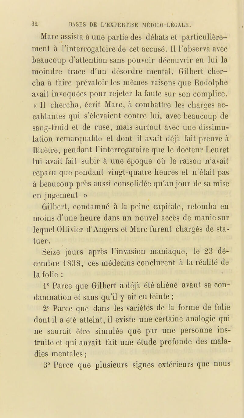 Marc assista à une partie des débals et parliculière- menl à l'interrogatoire de cet accusé. Il l'observa avec beaucoup d'attention sans pouvoir découvrir en lui la moindre trace d'un désordre mental. Gilbert cher- cha à faire prévaloir les mêmes raisons que Rodolphe avait invoquées pour rejeter la faute sur son complice. « Il chercha, écrit Marc, à combattre les charges ac- cablantes qui s'élevaient contre lui, avec beaucoup de sang-froid et de ruse, m^ais surtout avec une dissimu- lation remarquable et dont il avait déjà fait preuve à Bicêtre, pendant l'interrogatoire que le docteur Leuret lui avait fait subir à une époque oti la raison n'avait reparu que pendant vingt-quatre heures et n'était pas à beaucoup près aussi consolidée qu'au jour de sa mise en jugement. » Gilbert, condamné à la peine capitale, retomba en moins d'une heure dans un nouvel accès de manie sur lequel Ollivier d'Angers et Marc furent chargés de sta- tuer. Seize jours après l'invasion maniaque, le 23 dé- cembre 1838, ces médecins conclurent à la réaHté de la folie : r Parce que Gilbert a déjà été ahéné avant sa con- damnation et sans qu'il y ait eu feinte ; 2° Parce que dans les variétés de la forme de folie dont il a été atteint, il existe une certaine analogie qui ne saurait être simulée que par une personne ins- truite et qui aurait fait une étude profonde des mala- dies mentales; 3° Parce que plusieurs signes extérieurs que nous