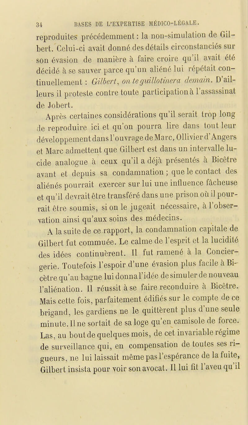 reproduites précédemment : la non-simulation de Gil- bert. Celui-ci avait donné des détails circonstanciés sur son évasion de manière à faire croire qu'il avait été décidé à se sauver parce qu'un aliéné lui répétait con- tinuellement : Gilbert, on te guillotinera demain. D'ail- leurs il proteste contre toute participation à l'assassinat de Jobert. Après certaines considérations qu'il serait trop long de reproduire ici et qu'on pourra lire dans tout leur développement dans l'ouvrage de Marc, Ollivier d'Angers et Marc admettent que Gilbert est dans un intervalle lu- cide analogue à ceux qu'il a déjà présentés à Bicêtre avant et depuis sa condamnation ; que le contact des aliénés pourrait exercer sur lui une influence fâcheuse et qu'il devrait être transféré dans une prison où il pour- rait être soumis, si on le jugeait nécessaire, à l'obser- vation ainsi qu'aux soins des médecins. A lasuitcde ce rapport, la condamnation capitale de Gilbert fut commuée. Le calme de l'esprit et la lucidité des idées continuèrent. Il fut ramené à la Concier- gerie. Toutefois l'espoir d'une évasion plus facile à Bi- cêtre qu'au bagne lui donnal'idée de simuler de nouveau l'aliénation. 11 réussit à se faire reconduire à Bicêtre. Mais cette fois, parfaitement édifiés sur le compte de ce brigand, les gardiens ne le quittèrent plus d'une seule minute. Il ne sortait de sa loge qu'en camisole de force. Las, au bout de quelques mois, de cet invariable régime de surveillance qui, en compensation de toutes ses ri- gueurs, ne lui laissait même pas l'espérance de la fuite, Gilbert insista pour voir son avocat. Il lui fit l'aveu qu'il