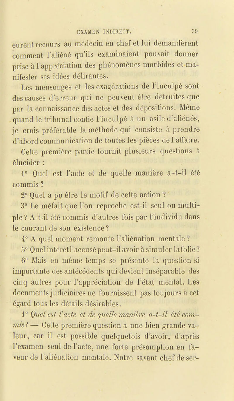 eurent recours au médecin en chef et lui demandèrent comment l'aliéné qu'ils examinaient pouvait donner prise à l'appréciation des phénomènes morbides et ma- nifester ses idées délirantes. Les mensonges et les exagérations de l'inculpé sont des causes d'erreur qui ne peuvent être détruites que par la connaissance des actes et des dépositions. Même quand le tribunal confie l'inculpé à un asile d'aliénés, je crois préférable la méthode qui consiste à prendre d'abord communication de toutes les pièces de l'affaire. Celte première partie fournit plusieurs questions à élucider : 1° Quel est l'acte et de quelle manière a-t-il été commis ? 2° Quel a pu être le motif de cette action ? 3° Le méfait que l'on reproche est-il seul ou multi- ple? A-t-il été commis d'autres fois par l'individu dans le courant de son existence? 4 A quel moment remonte l'aliénation mentale? 5° Quelintérêtl'accusépeut-ilavoir àsimuler lafolie? 6° Mais en même temps se présente la question si importante des antécédents qui devient inséparable des cinq autres pour l'appréciation de l'état mental. Les documents judiciaires ne fournissent pas toujours à cet égard tous les détails désirables. 1° Quel est l'acte et de quelle manière a-t-il été com- mis? — Celte première question a une bien grande va- leur, car il est possible quelquefois d'avoir, d'après l'examen seul de l'acte, une forte présomption en fa- veur de l'aliénation mentale. Notre savant chef deser-