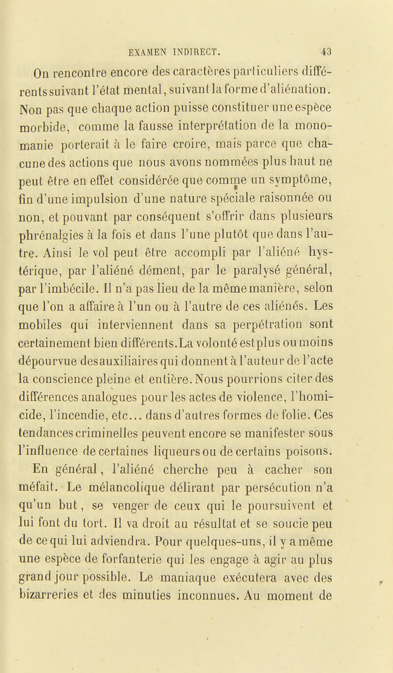 On rencontre encore des caractères particuliers clitTé- rents suivant l'état mental, suivant la forme d'aliénation. Non pas que chaque action puisse constituer une espèce morbide, comme la fausse interprétation de la mono- manie porterait à le faire croire, mais parce que cha- cune des actions que nous avons nommées plus haut ne peut être en effet considérée que comme un symptôme, fin d'une impulsion d'une nature spéciale raisonnée ou non, et pouvant par conséquent s'offrir dans plusieurs phrénaigies à la fois et dans l'une plutôt que dans l'au- tre. Ainsi le vol peut être accompli par l'aliéné hys- térique, par l'ahéné dément, par le paralysé général, par l'imbécile. Il n'a pas lieu de la même manière, selon que l'on a affaire à l'un ou à l'autre de ces aliénés. Les mobiles qui interviennent dans sa perpétration sont certainement bien différents.La volonté estplus ou moins dépourvue desauxiliaires qui donnent à l'au teur de l'acte la conscience pleine et entière. Nous pourrions citer des différences analogues pour les actes de violence, l'homi- cide, l'incendie, etc.. dans d'autres formes de folie. Ces tendances criminelles peuvent encore se manifester sous l'influence de certaines liqueurs ou de certains poisons. En général, l'aliéné cherche peu à cacher son méfait. Le mélancolique délirant par persécution n'a qu'un but, se venger de ceux qui le poursuivent et lui font du tort. Il va droit au résultat et se soucie peu de ce qui lui adviendra. Pour quelques-uns, il y a même une espèce de forfanterie qui les engage à agir au plus grand jour possible. Le maniaque exécutera avec des bizarreries et des minuties inconnues. Au moment de