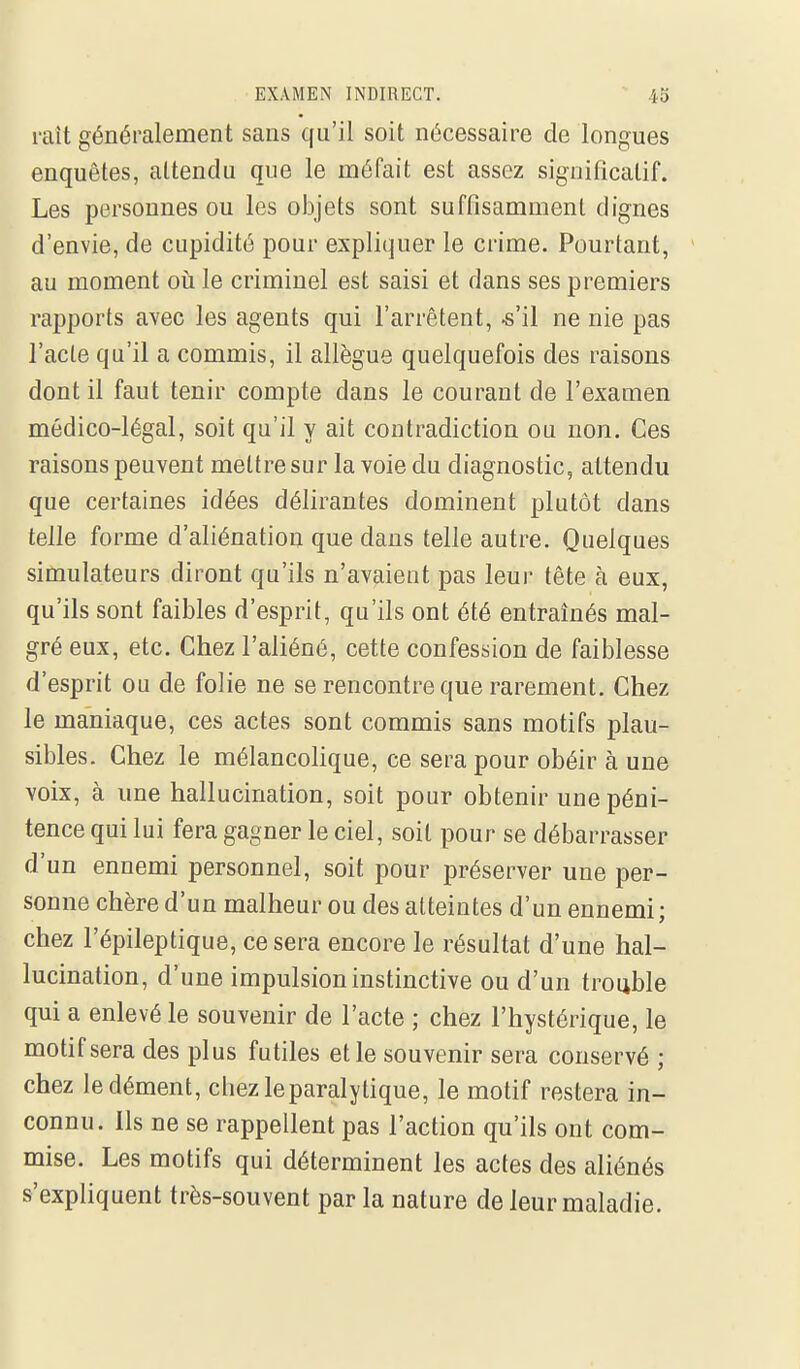 l'ait généralement sans qu'il soit nécessaire de longues enquêtes, altendu que le méfait est assez significatif. Les personnes ou les objets sont suffisamment dignes d'envie, de cupidité pour expliquer le crime. Pourtant, au moment oii le criminel est saisi et dans ses premiers rapports avec les agents qui l'arrêtent, «'il ne nie pas l'acte qu'il a commis, il allègue quelquefois des raisons dont il faut tenir compte dans le courant de l'examen médico-légal, soit qu'il y ait contradiction ou non. Ces raisons peuvent mettre sur la voie du diagnostic, attendu que certaines idées délirantes dominent plutôt dans telle forme d'aliénation que dans telle autre. Quelques simulateurs diront qu'ils n'avaient pas leur tête à eux, qu'ils sont faibles d'esprit, qu'ils ont été entraînés mal- gré eux, etc. Chez l'aliéné, cette confession de faiblesse d'esprit ou de folie ne se rencontre que rarement. Chez le maniaque, ces actes sont commis sans motifs plau- sibles. Chez le mélancolique, ce sera pour obéir à une voix, à une hallucination, soit pour obtenir une péni- tence qui lui fera gagner le ciel, soit pour se débarrasser d'un ennemi personnel, soit pour préserver une per- sonne chère d'un malheur ou des atteintes d'un ennemi; chez l'épileptique, ce sera encore le résultat d'une hal- lucination, d'une impulsion instinctive ou d'un trouble qui a enlevé le souvenir de l'acte ; chez l'hystérique, le motif sera des plus futiles elle souvenir sera conservé ; chez le dément, chez le paralytique, le motif restera in- connu. Ils ne se rappellent pas l'action qu'ils ont com- mise. Les motifs qui déterminent les actes des aliénés s'expliquent très-souvent par la nature de leur maladie.