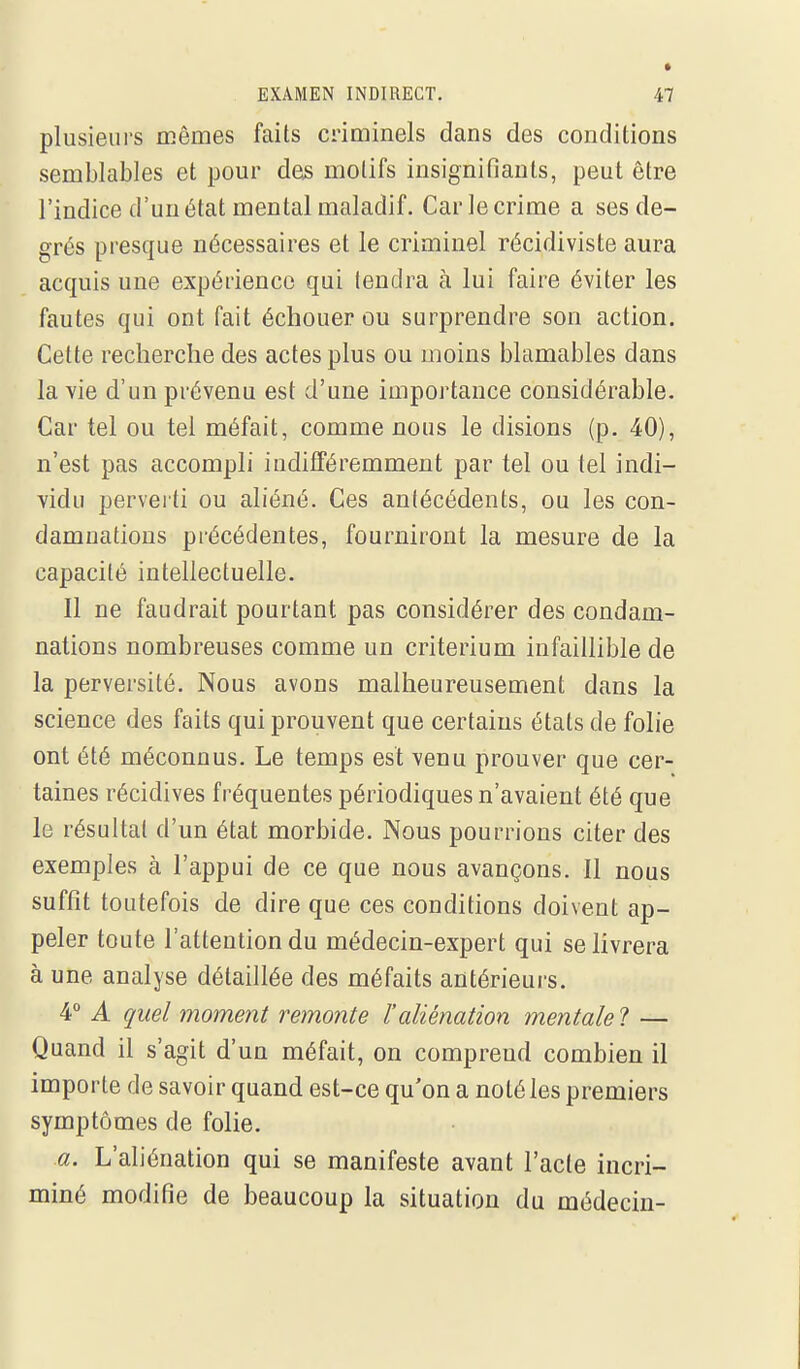 plusieurs mêmes faits criminels dans des conditions semblables et pour des motifs insignifiants, peut être l'indice d'un état mental maladif. Car le crime a ses de- grés presque nécessaires et le criminel récidiviste aura acquis une expérience qui tendra à lui faire éviter les fautes qui ont fait échouer ou surprendre son action. Cette recherche des actes plus ou moins blâmables dans la vie d'un prévenu est d'une importance considérable. Car tel ou tel méfait, comme nous le disions (p. 40), n'est pas accompli indifféremment par tel ou tel indi- vidu pervei ti ou aliéné. Ces antécédents, ou les con- damuations précédentes, fourniront la mesure de la capacité intellectuelle. Il ne faudrait pourtant pas considérer des condam- nations nombreuses comme un critérium infaillible de la perversité. Nous avons malheureusement dans la science des faits qui prouvent que certains états de folie ont été méconnus. Le temps est venu prouver que cer- taines récidives fréquentes périodiques n'avaient été que le résultat d'un état morbide. Nous pourrions citer des exemples à l'appui de ce que nous avançons. Il nous suffît toutefois de dire que ces conditions doivent ap- peler toute l'attention du médecin-expert qui se livrera à une analyse détaillée des méfaits antérieurs. 4° A quel moment remonte l'aliénation mentale ? — Quand il s'agit d'un méfait, on comprend combien il importe de savoir quand est-ce qu'on a noté les premiers symptômes de folie. a. L'aliénation qui se manifeste avant l'acte incri- miné modifie de beaucoup la situation du médecin-
